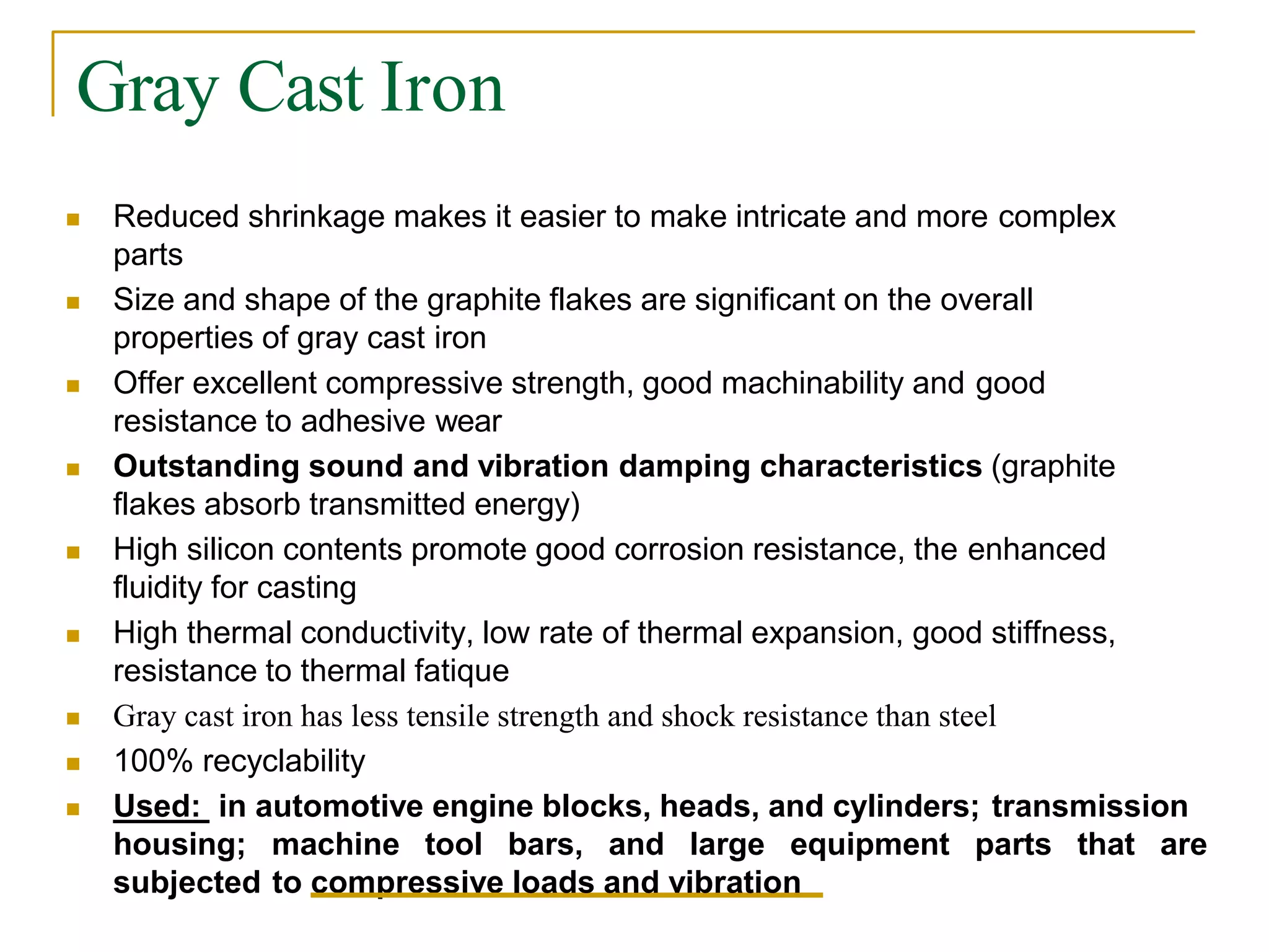 Gray Cast Iron
 Reduced shrinkage makes it easier to make intricate and more complex
parts
 Size and shape of the graphite flakes are significant on the overall
properties of gray cast iron
 Offer excellent compressive strength, good machinability and good
resistance to adhesive wear
 Outstanding sound and vibration damping characteristics (graphite
flakes absorb transmitted energy)
 High silicon contents promote good corrosion resistance, the enhanced
fluidity for casting
 High thermal conductivity, low rate of thermal expansion, good stiffness,
resistance to thermal fatique
 Gray cast iron has less tensile strength and shock resistance than steel
 100% recyclability
 Used: in automotive engine blocks, heads, and cylinders; transmission
housing; machine tool bars, and large equipment parts that are
subjected to compressive loads and vibration
 