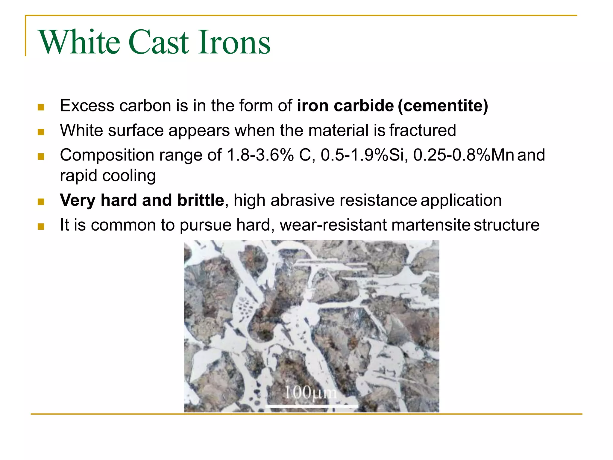 White Cast Irons
 Excess carbon is in the form of iron carbide (cementite)
 White surface appears when the material is fractured
 Composition range of 1.8-3.6% C, 0.5-1.9%Si, 0.25-0.8%Mnand
rapid cooling
 Very hard and brittle, high abrasive resistance application
 It is common to pursue hard, wear-resistant martensite structure
 