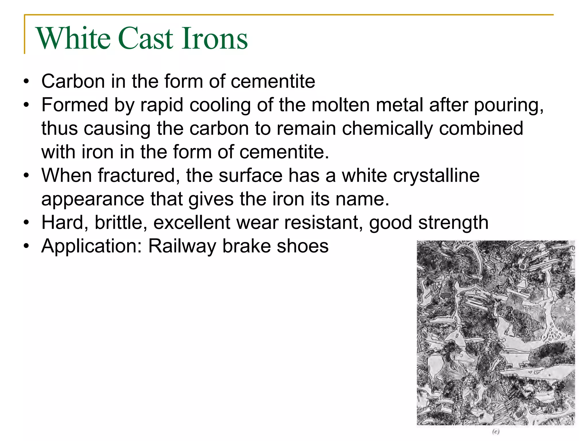 White Cast Irons
• Carbon in the form of cementite
• Formed by rapid cooling of the molten metal after pouring,
thus causing the carbon to remain chemically combined
with iron in the form of cementite.
• When fractured, the surface has a white crystalline
appearance that gives the iron its name.
• Hard, brittle, excellent wear resistant, good strength
• Application: Railway brake shoes
 