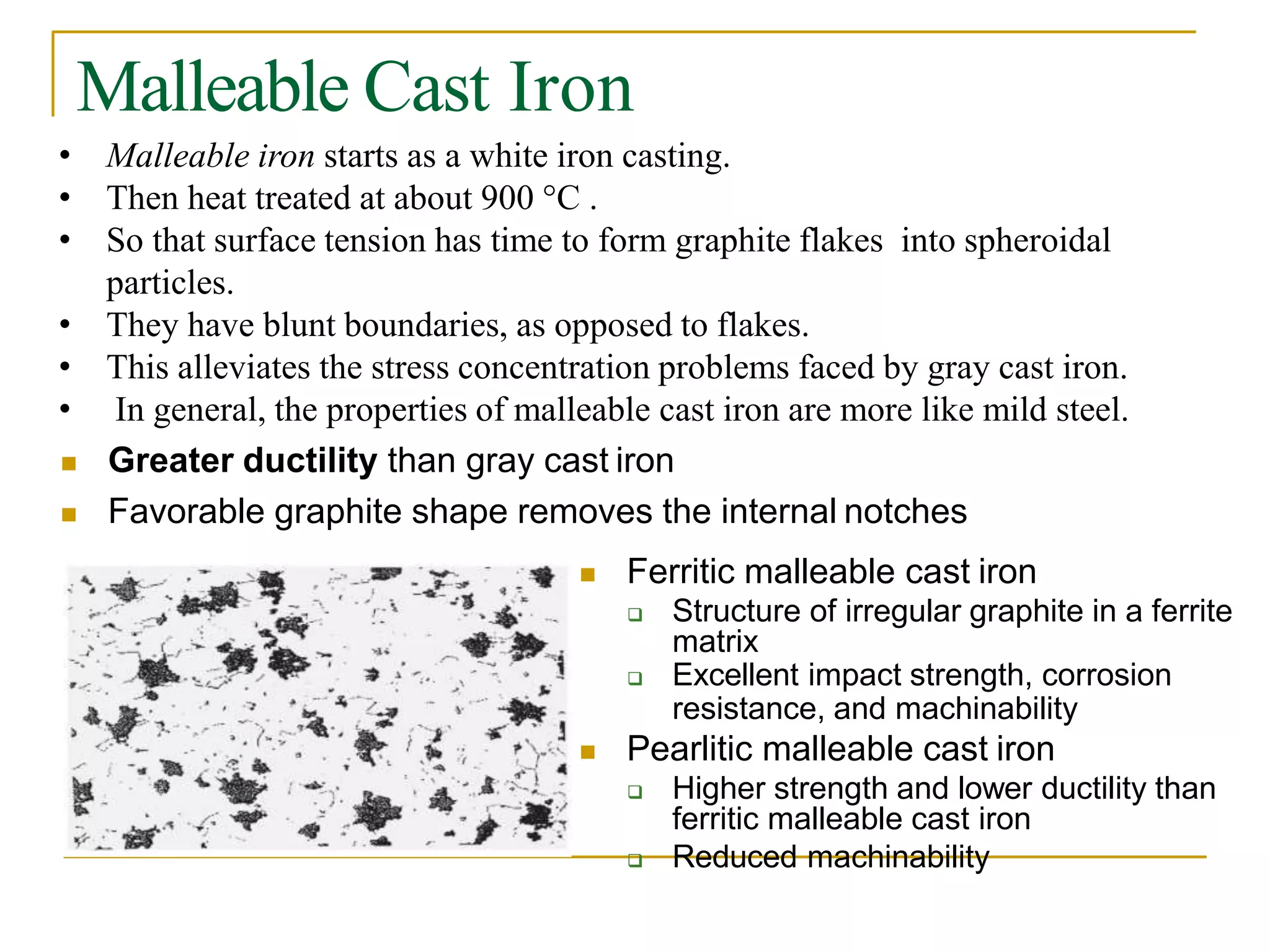 Malleable Cast Iron
• Malleable iron starts as a white iron casting.
• Then heat treated at about 900 °C .
• So that surface tension has time to form graphite flakes into spheroidal
particles.
• They have blunt boundaries, as opposed to flakes.
• This alleviates the stress concentration problems faced by gray cast iron.
• In general, the properties of malleable cast iron are more like mild steel.
 Greater ductility than gray cast iron
 Favorable graphite shape removes the internal notches
 Ferritic malleable cast iron
 Structure of irregular graphite in a ferrite
matrix
 Excellent impact strength, corrosion
resistance, and machinability
 Pearlitic malleable cast iron
 Higher strength and lower ductility than
ferritic malleable cast iron
 Reduced machinability
 