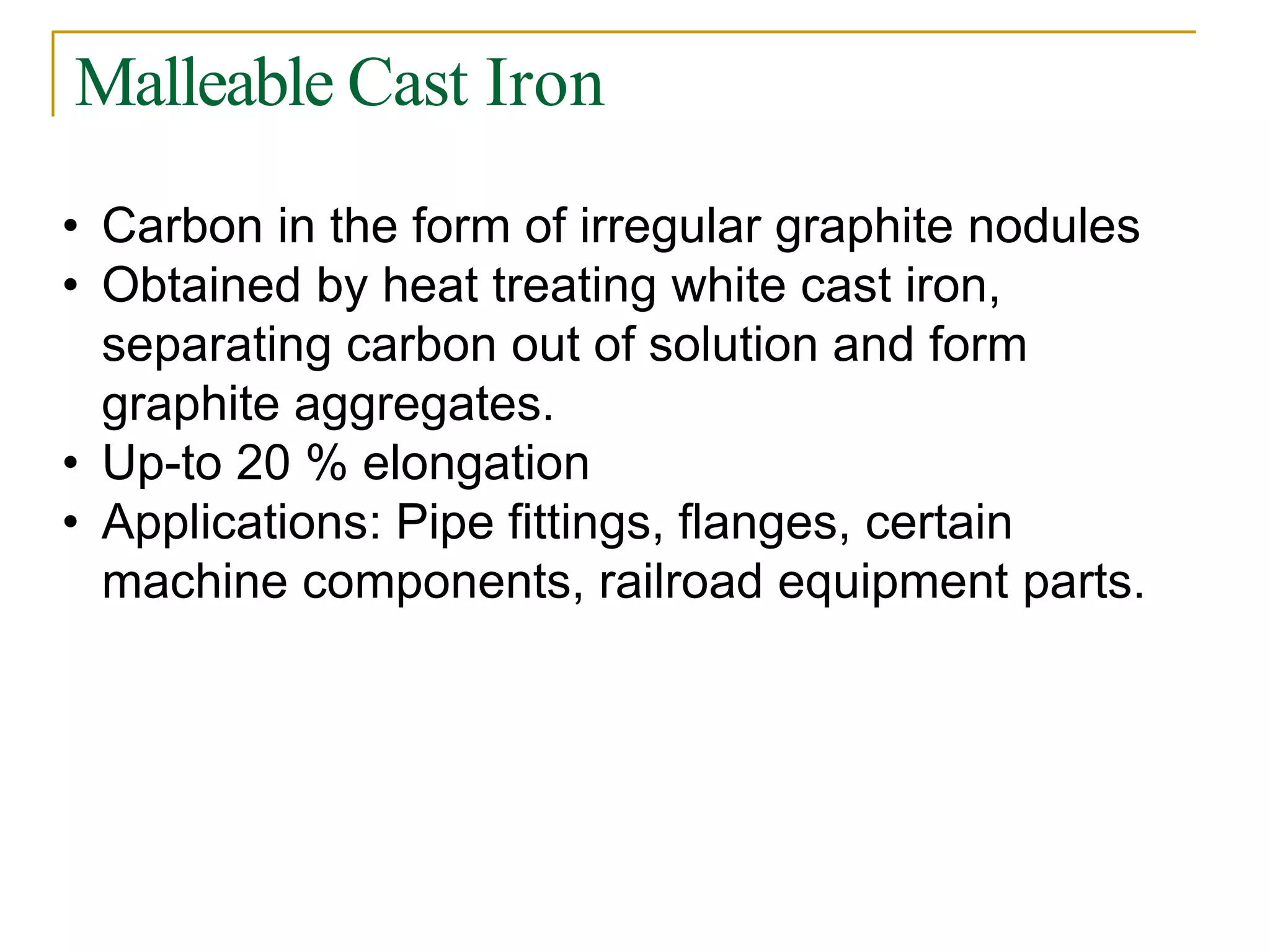 Malleable Cast Iron
• Carbon in the form of irregular graphite nodules
• Obtained by heat treating white cast iron,
separating carbon out of solution and form
graphite aggregates.
• Up-to 20 % elongation
• Applications: Pipe fittings, flanges, certain
machine components, railroad equipment parts.
 