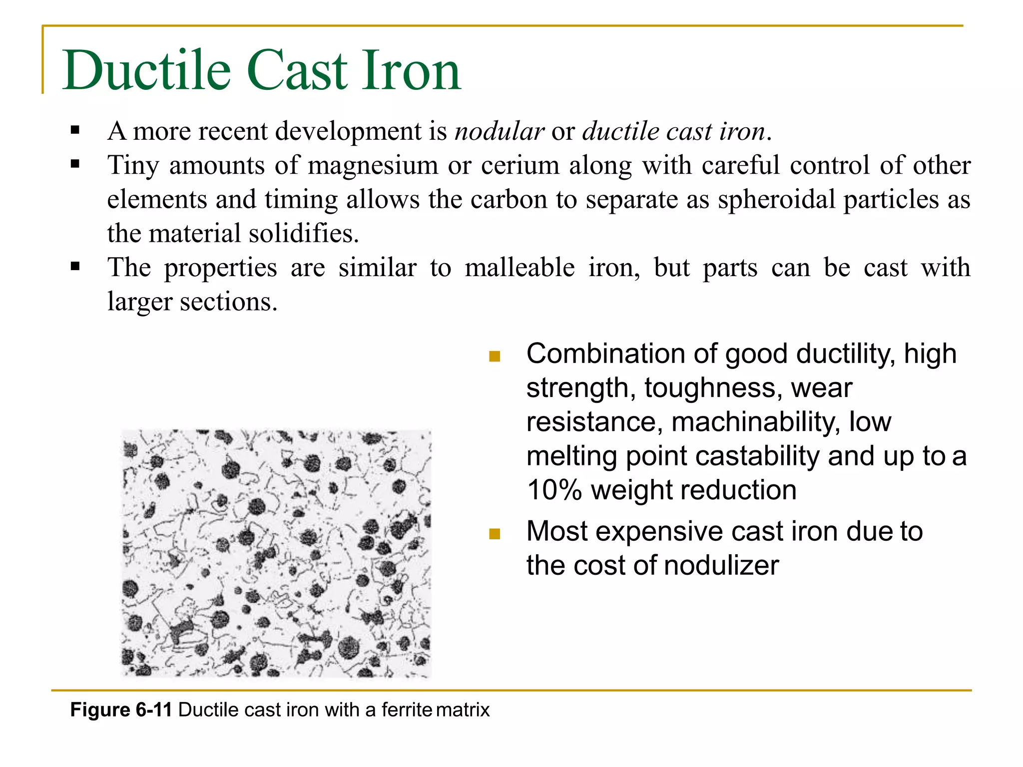 Ductile Cast Iron
 A more recent development is nodular or ductile cast iron.
 Tiny amounts of magnesium or cerium along with careful control of other
elements and timing allows the carbon to separate as spheroidal particles as
the material solidifies.
 The properties are similar to malleable iron, but parts can be cast with
larger sections.
 Combination of good ductility, high
strength, toughness, wear
resistance, machinability, low
melting point castability and up to a
10% weight reduction
 Most expensive cast iron due to
the cost of nodulizer
Figure 6-11 Ductile cast iron with a ferritematrix
 