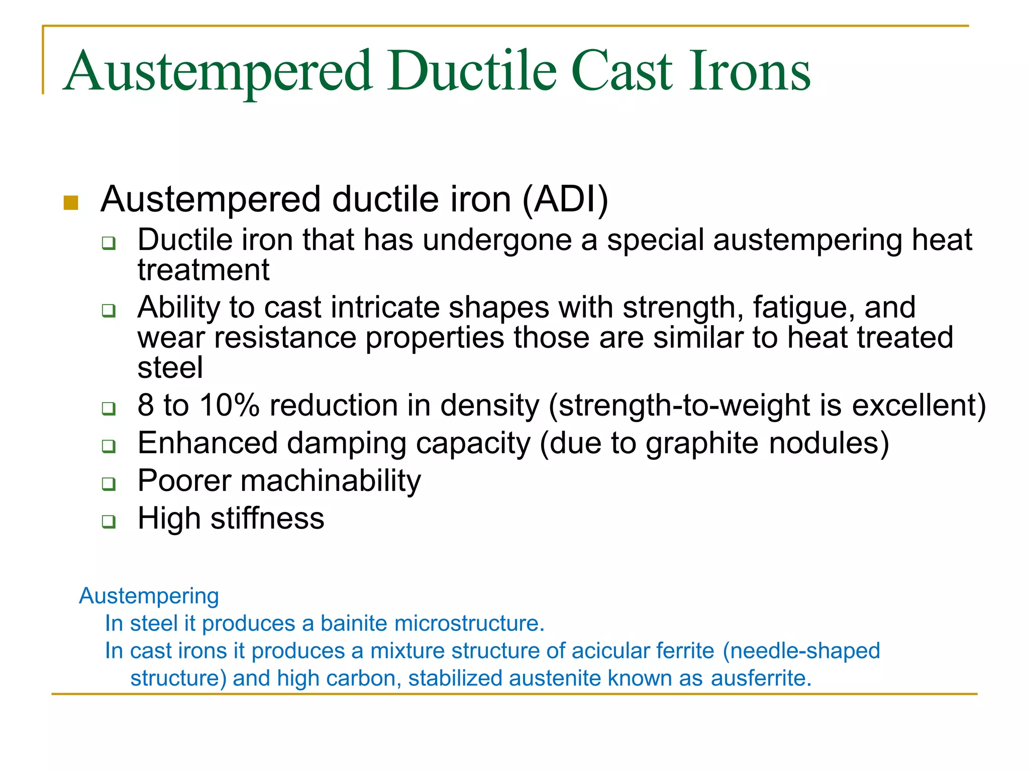 Austempered Ductile Cast Irons
 Austempered ductile iron (ADI)
 Ductile iron that has undergone a special austempering heat
treatment
 Ability to cast intricate shapes with strength, fatigue, and
wear resistance properties those are similar to heat treated
steel
 8 to 10% reduction in density (strength-to-weight is excellent)
 Enhanced damping capacity (due to graphite nodules)
 Poorer machinability
 High stiffness
Austempering
In steel it produces a bainite microstructure.
In cast irons it produces a mixture structure of acicular ferrite (needle-shaped
structure) and high carbon, stabilized austenite known as ausferrite.
 