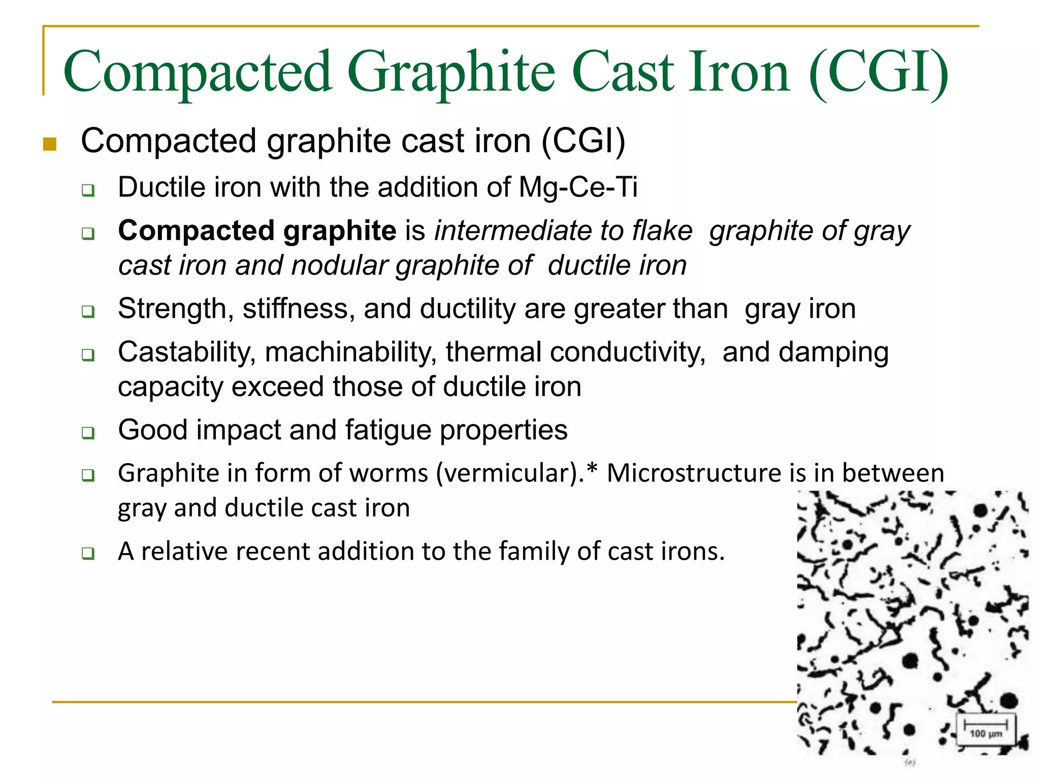 Compacted Graphite Cast Iron (CGI)
 Compacted graphite cast iron (CGI)
 Ductile iron with the addition of Mg-Ce-Ti
 Compacted graphite is intermediate to flake graphite of gray
cast iron and nodular graphite of ductile iron
 Strength, stiffness, and ductility are greater than gray iron
 Castability, machinability, thermal conductivity, and damping
capacity exceed those of ductile iron
 Good impact and fatigue properties
 Graphite in form of worms (vermicular).* Microstructure is in between
gray and ductile cast iron
 A relative recent addition to the family of cast irons.
 