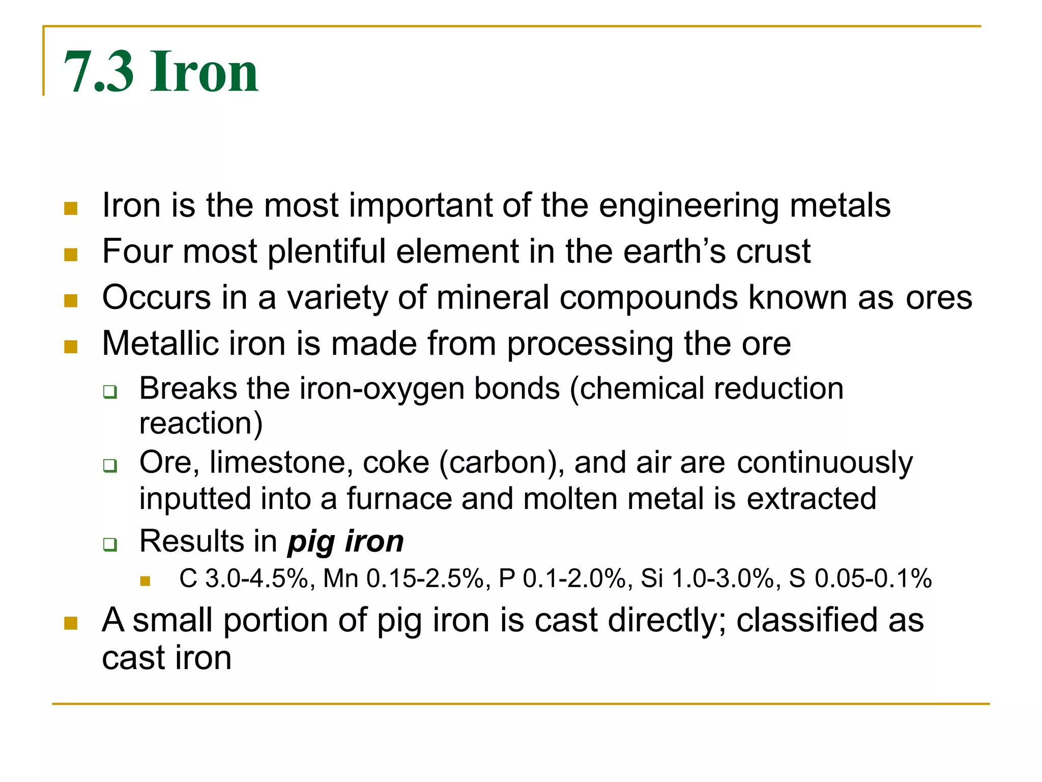 7.3 Iron
 Iron is the most important of the engineering metals
 Four most plentiful element in the earth’s crust
 Occurs in a variety of mineral compounds known as ores
 Metallic iron is made from processing the ore
 Breaks the iron-oxygen bonds (chemical reduction
reaction)
 Ore, limestone, coke (carbon), and air are continuously
inputted into a furnace and molten metal is extracted
 Results in pig iron
 C 3.0-4.5%, Mn 0.15-2.5%, P 0.1-2.0%, Si 1.0-3.0%, S 0.05-0.1%
 A small portion of pig iron is cast directly; classified as
cast iron
 