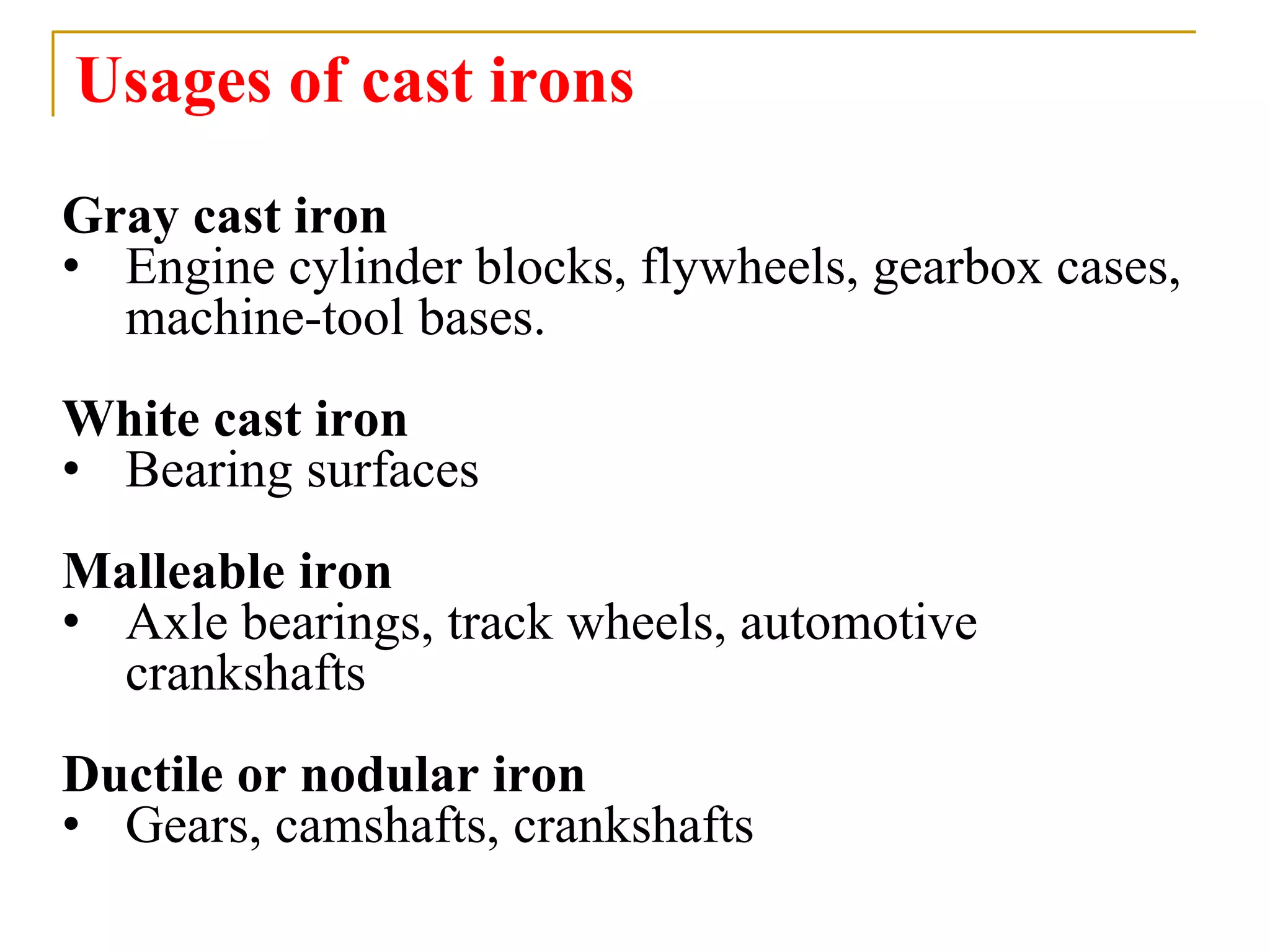 Usages of cast irons
Gray cast iron
• Engine cylinder blocks, flywheels, gearbox cases,
machine-tool bases.
White cast iron
• Bearing surfaces
Malleable iron
• Axle bearings, track wheels, automotive
crankshafts
Ductile or nodular iron
• Gears, camshafts, crankshafts
 