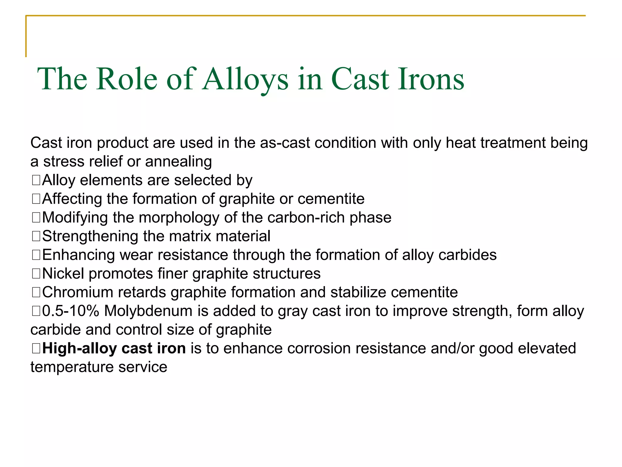 The Role of Alloys in Cast Irons
Cast iron product are used in the as-cast condition with only heat treatment being
a stress relief or annealing
Alloy elements are selected by
Affecting the formation of graphite or cementite
Modifying the morphology of the carbon-rich phase
Strengthening the matrix material
Enhancing wear resistance through the formation of alloy carbides
Nickel promotes finer graphite structures
Chromium retards graphite formation and stabilize cementite
0.5-10% Molybdenum is added to gray cast iron to improve strength, form alloy
carbide and control size of graphite
High-alloy cast iron is to enhance corrosion resistance and/or good elevated
temperature service
 