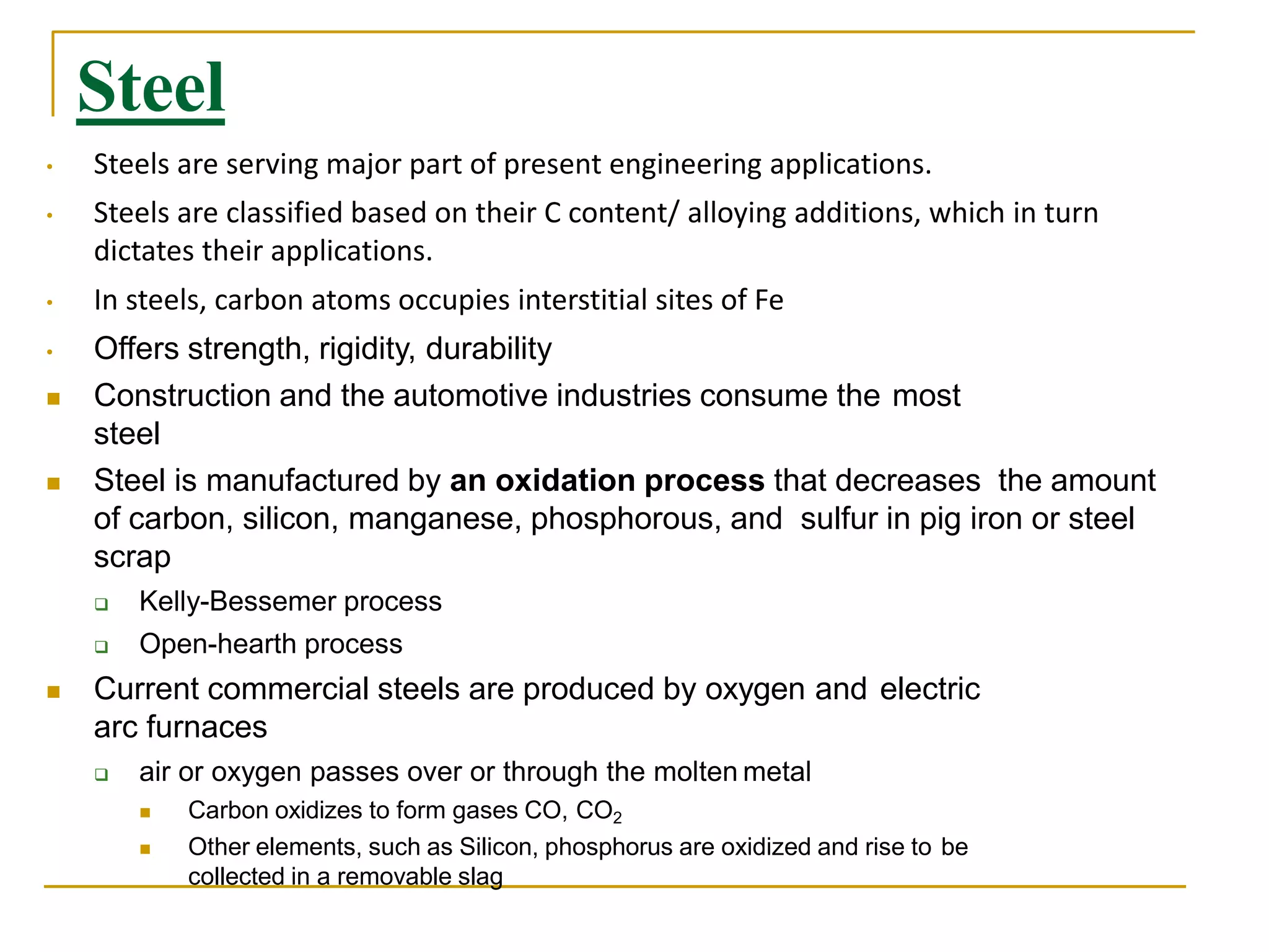 Steel
• Steels are serving major part of present engineering applications.
• Steels are classified based on their C content/ alloying additions, which in turn
dictates their applications.
• In steels, carbon atoms occupies interstitial sites of Fe
• Offers strength, rigidity, durability
 Construction and the automotive industries consume the most
steel
 Steel is manufactured by an oxidation process that decreases the amount
of carbon, silicon, manganese, phosphorous, and sulfur in pig iron or steel
scrap
 Kelly-Bessemer process
 Open-hearth process
 Current commercial steels are produced by oxygen and electric
arc furnaces
 air or oxygen passes over or through the molten metal
 Carbon oxidizes to form gases CO, CO2
 Other elements, such as Silicon, phosphorus are oxidized and rise to be
collected in a removable slag
 
