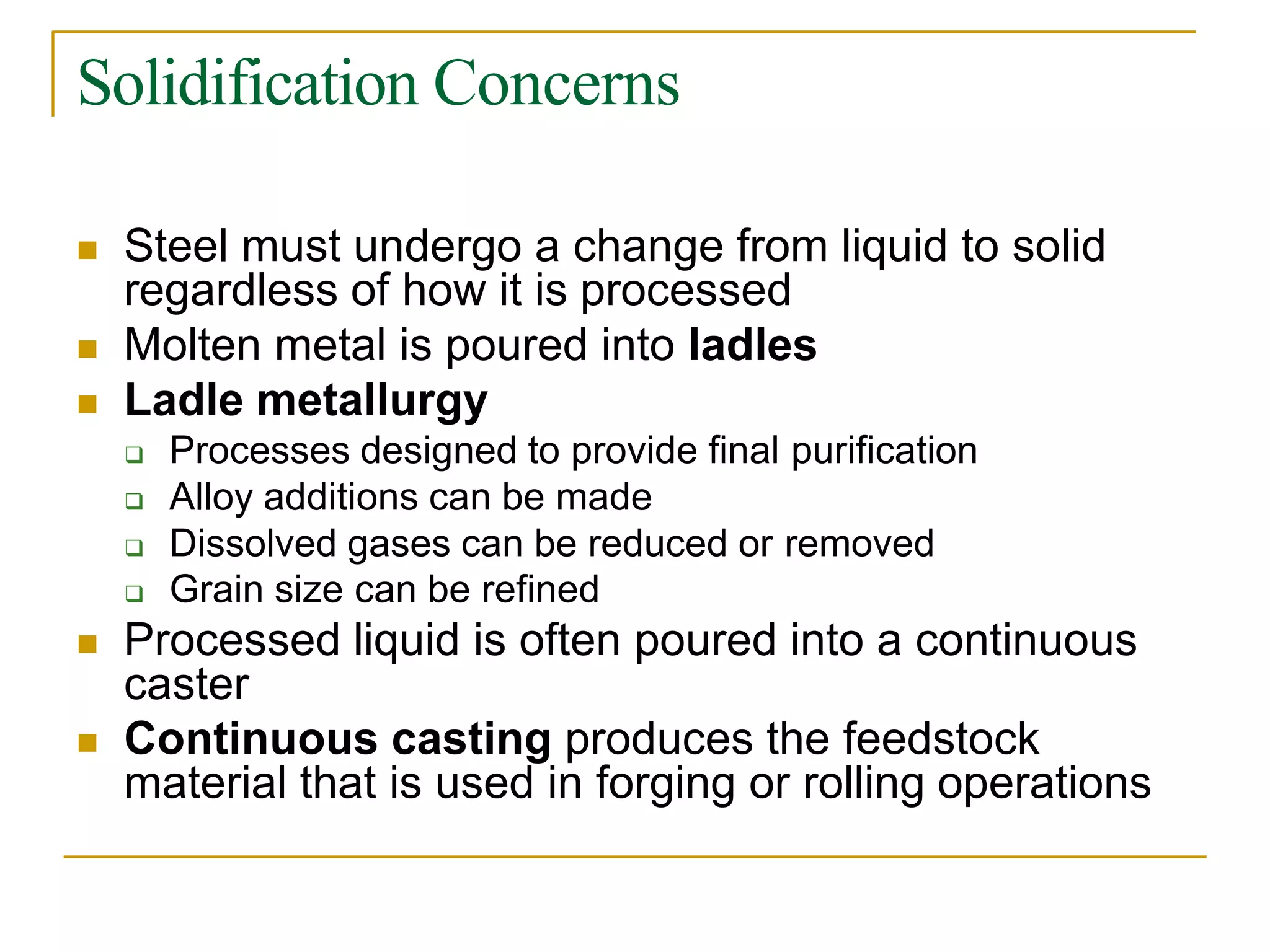 Solidification Concerns
 Steel must undergo a change from liquid to solid
regardless of how it is processed
 Molten metal is poured into ladles
 Ladle metallurgy
 Processes designed to provide final purification
 Alloy additions can be made
 Dissolved gases can be reduced or removed
 Grain size can be refined
 Processed liquid is often poured into a continuous
caster
 Continuous casting produces the feedstock
material that is used in forging or rolling operations
 