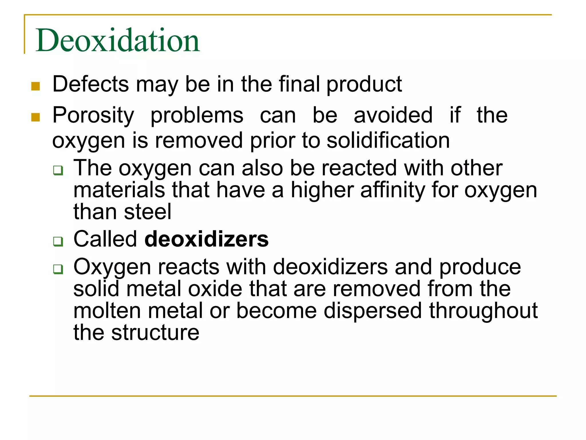 Deoxidation
 Defects may be in the final product
 Porosity problems can be avoided if the
oxygen is removed prior to solidification
 The oxygen can also be reacted with other
materials that have a higher affinity for oxygen
than steel
 Called deoxidizers
 Oxygen reacts with deoxidizers and produce
solid metal oxide that are removed from the
molten metal or become dispersed throughout
the structure
 
