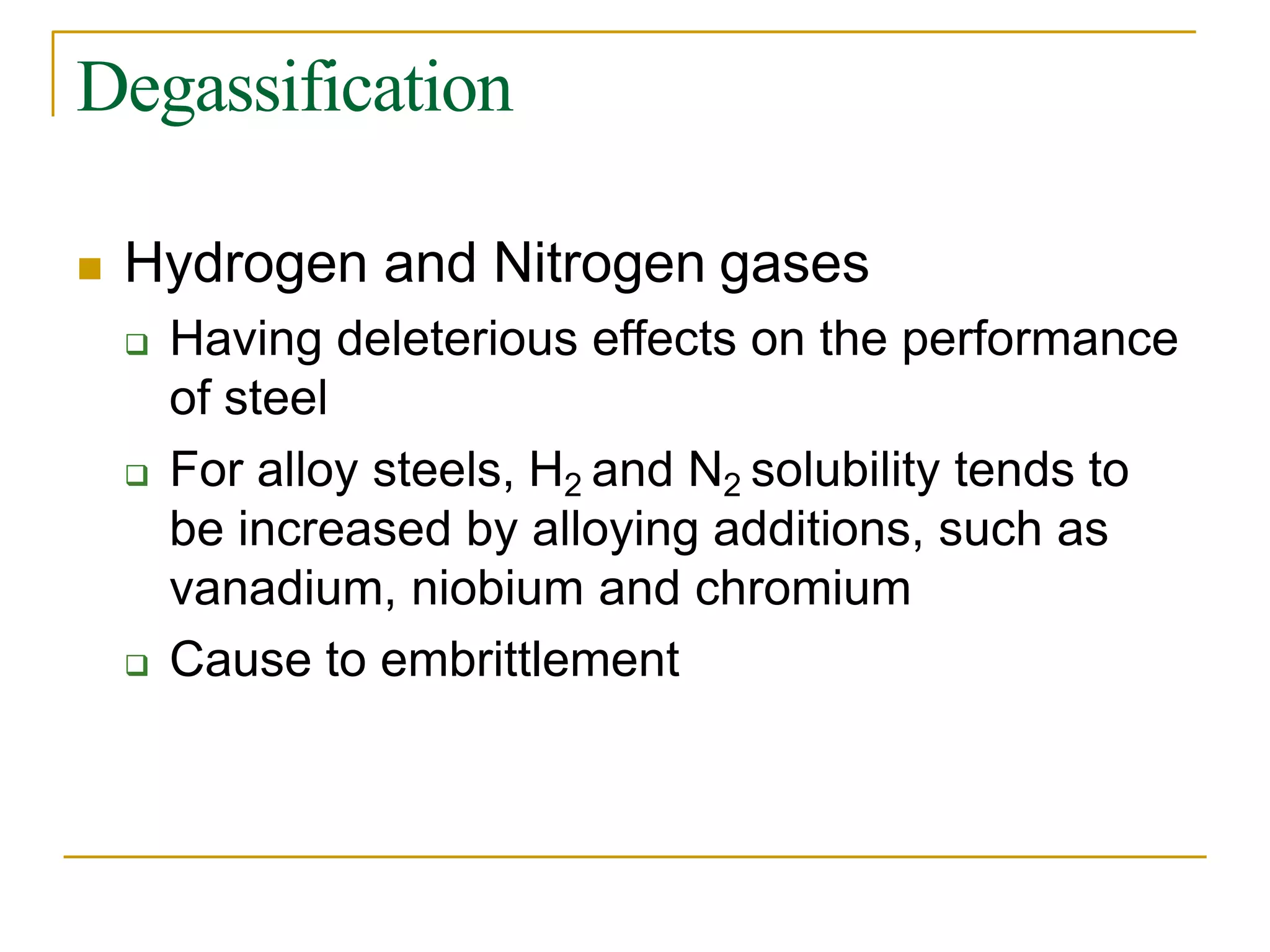 Degassification
 Hydrogen and Nitrogen gases
 Having deleterious effects on the performance
of steel
 For alloy steels, H2 and N2 solubility tends to
be increased by alloying additions, such as
vanadium, niobium and chromium
 Cause to embrittlement
 