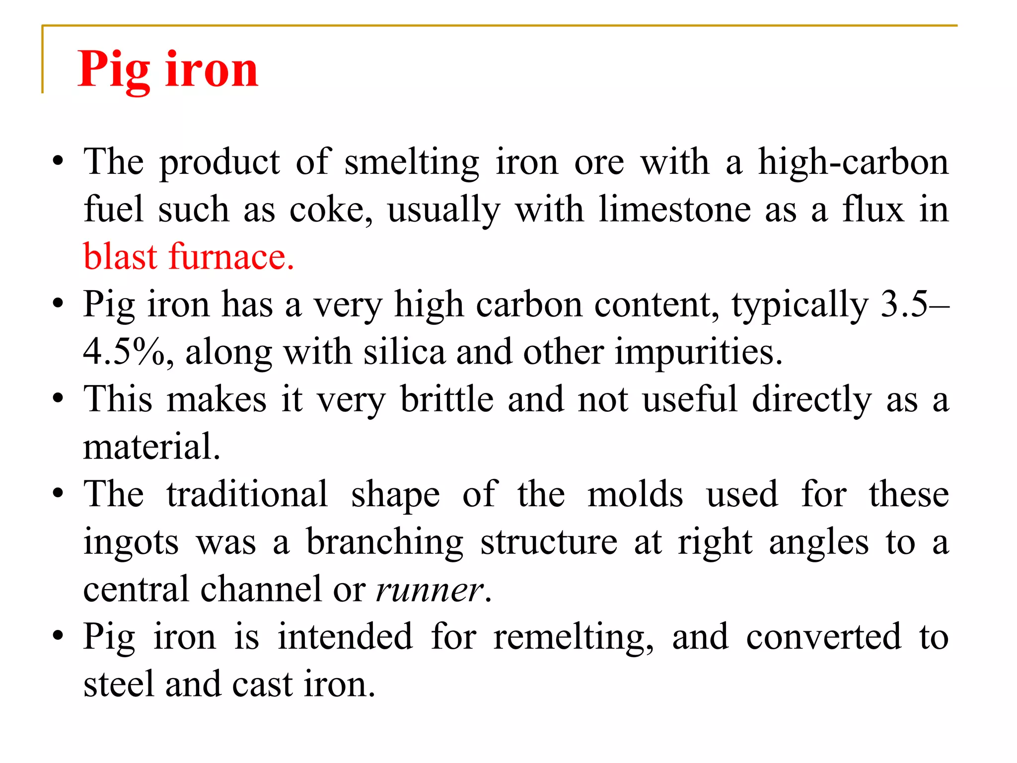Pig iron
• The product of smelting iron ore with a high-carbon
fuel such as coke, usually with limestone as a flux in
blast furnace.
• Pig iron has a very high carbon content, typically 3.5–
4.5%, along with silica and other impurities.
• This makes it very brittle and not useful directly as a
material.
• The traditional shape of the molds used for these
ingots was a branching structure at right angles to a
central channel or runner.
• Pig iron is intended for remelting, and converted to
steel and cast iron.
 