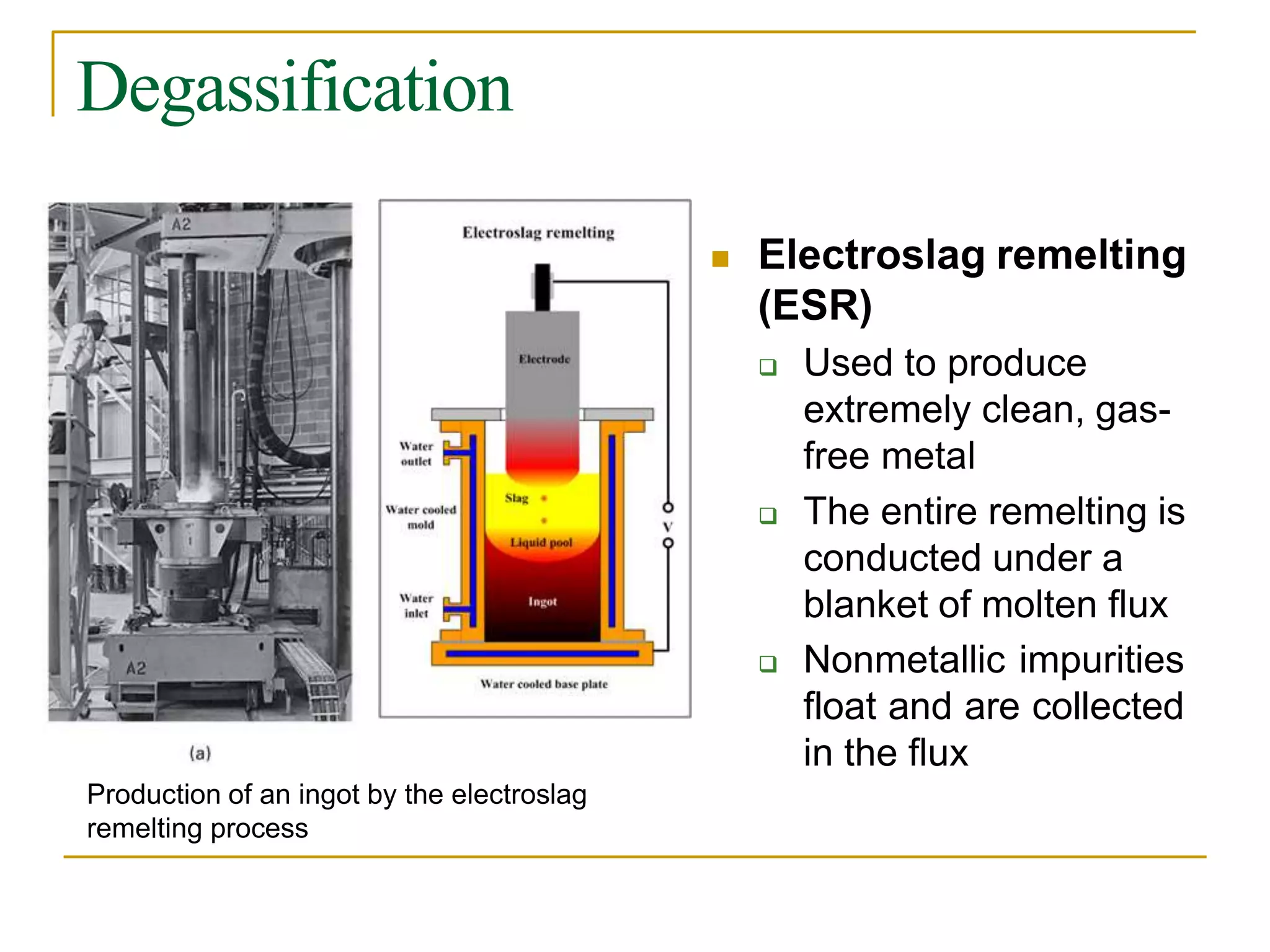 Degassification
 Electroslag remelting
(ESR)
 Used to produce
extremely clean, gas-
free metal
 The entire remelting is
conducted under a
blanket of molten flux
 Nonmetallic impurities
float and are collected
in the flux
Production of an ingot by the electroslag
remelting process
 