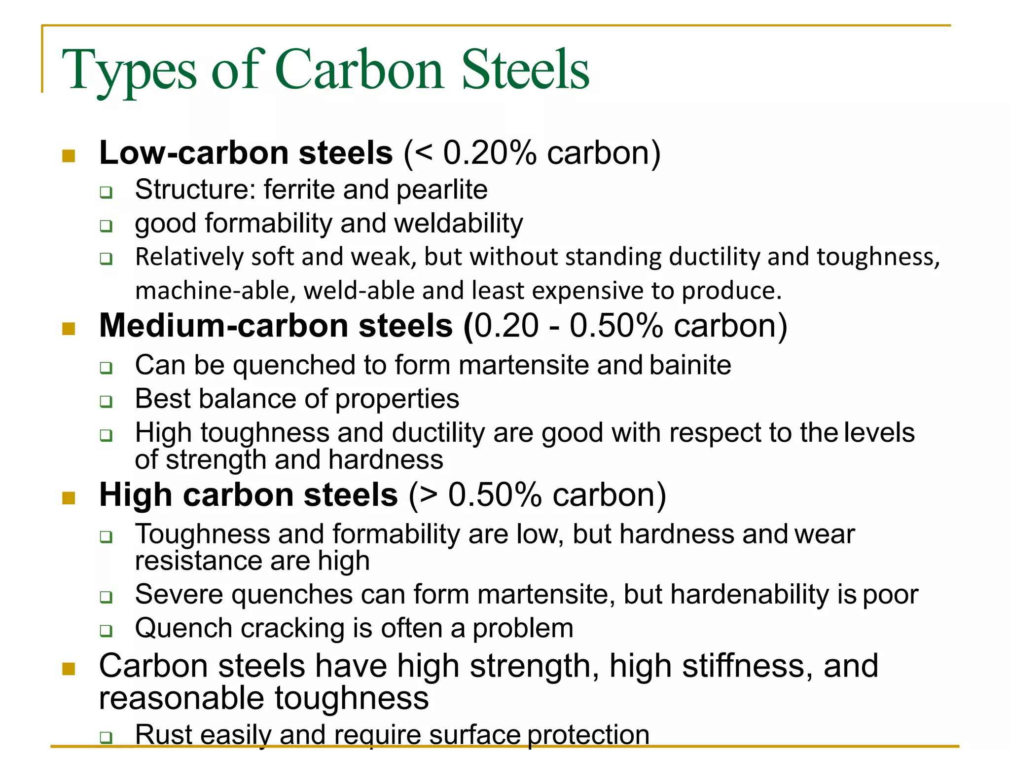 Types of Carbon Steels
 Low-carbon steels (< 0.20% carbon)
 Structure: ferrite and pearlite
 good formability and weldability
 Relatively soft and weak, but without standing ductility and toughness,
machine-able, weld-able and least expensive to produce.
 Medium-carbon steels (0.20 - 0.50% carbon)
 Can be quenched to form martensite and bainite
 Best balance of properties
 High toughness and ductility are good with respect to the levels
of strength and hardness
 High carbon steels (> 0.50% carbon)
 Toughness and formability are low, but hardness and wear
resistance are high
 Severe quenches can form martensite, but hardenability is poor
 Quench cracking is often a problem
 Carbon steels have high strength, high stiffness, and
reasonable toughness
 Rust easily and require surface protection
 