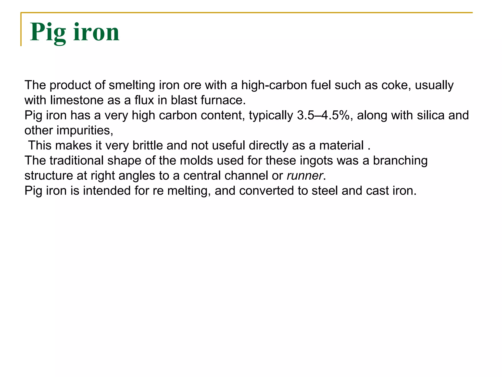 Pig iron
The product of smelting iron ore with a high-carbon fuel such as coke, usually
with limestone as a flux in blast furnace.
Pig iron has a very high carbon content, typically 3.5–4.5%, along with silica and
other impurities,
This makes it very brittle and not useful directly as a material .
The traditional shape of the molds used for these ingots was a branching
structure at right angles to a central channel or runner.
Pig iron is intended for re melting, and converted to steel and cast iron.
 