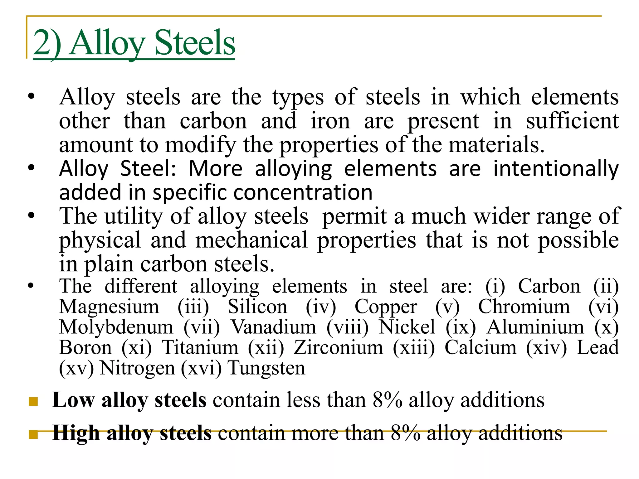2) Alloy Steels
• Alloy steels are the types of steels in which elements
other than carbon and iron are present in sufficient
amount to modify the properties of the materials.
• Alloy Steel: More alloying elements are intentionally
added in specific concentration
• The utility of alloy steels permit a much wider range of
physical and mechanical properties that is not possible
in plain carbon steels.
• The different alloying elements in steel are: (i) Carbon (ii)
Magnesium (iii) Silicon (iv) Copper (v) Chromium (vi)
Molybdenum (vii) Vanadium (viii) Nickel (ix) Aluminium (x)
Boron (xi) Titanium (xii) Zirconium (xiii) Calcium (xiv) Lead
(xv) Nitrogen (xvi) Tungsten
 Low alloy steels contain less than 8% alloy additions
 High alloy steels contain more than 8% alloy additions
 