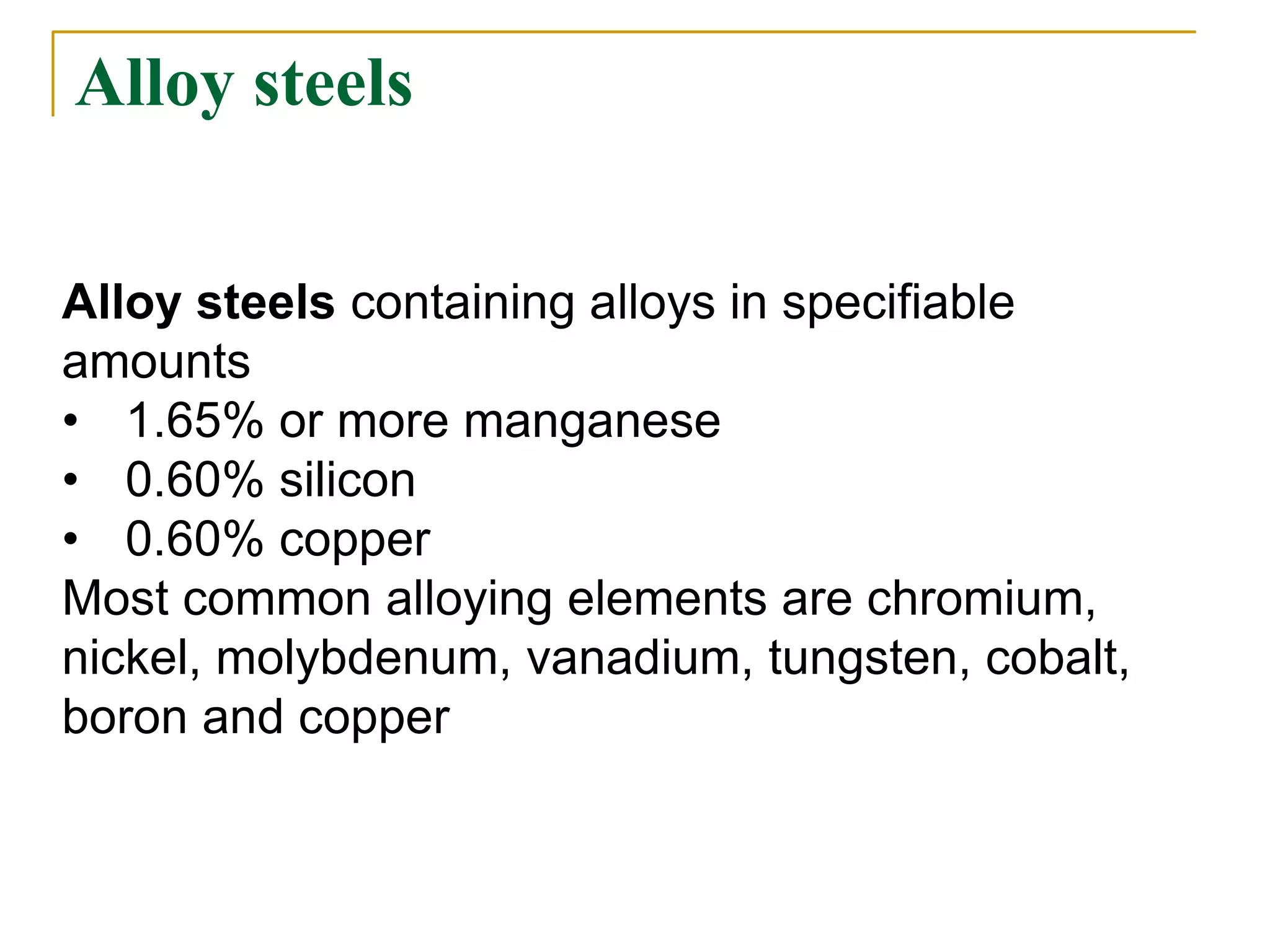 Alloy steels
Alloy steels containing alloys in specifiable
amounts
• 1.65% or more manganese
• 0.60% silicon
• 0.60% copper
Most common alloying elements are chromium,
nickel, molybdenum, vanadium, tungsten, cobalt,
boron and copper
 