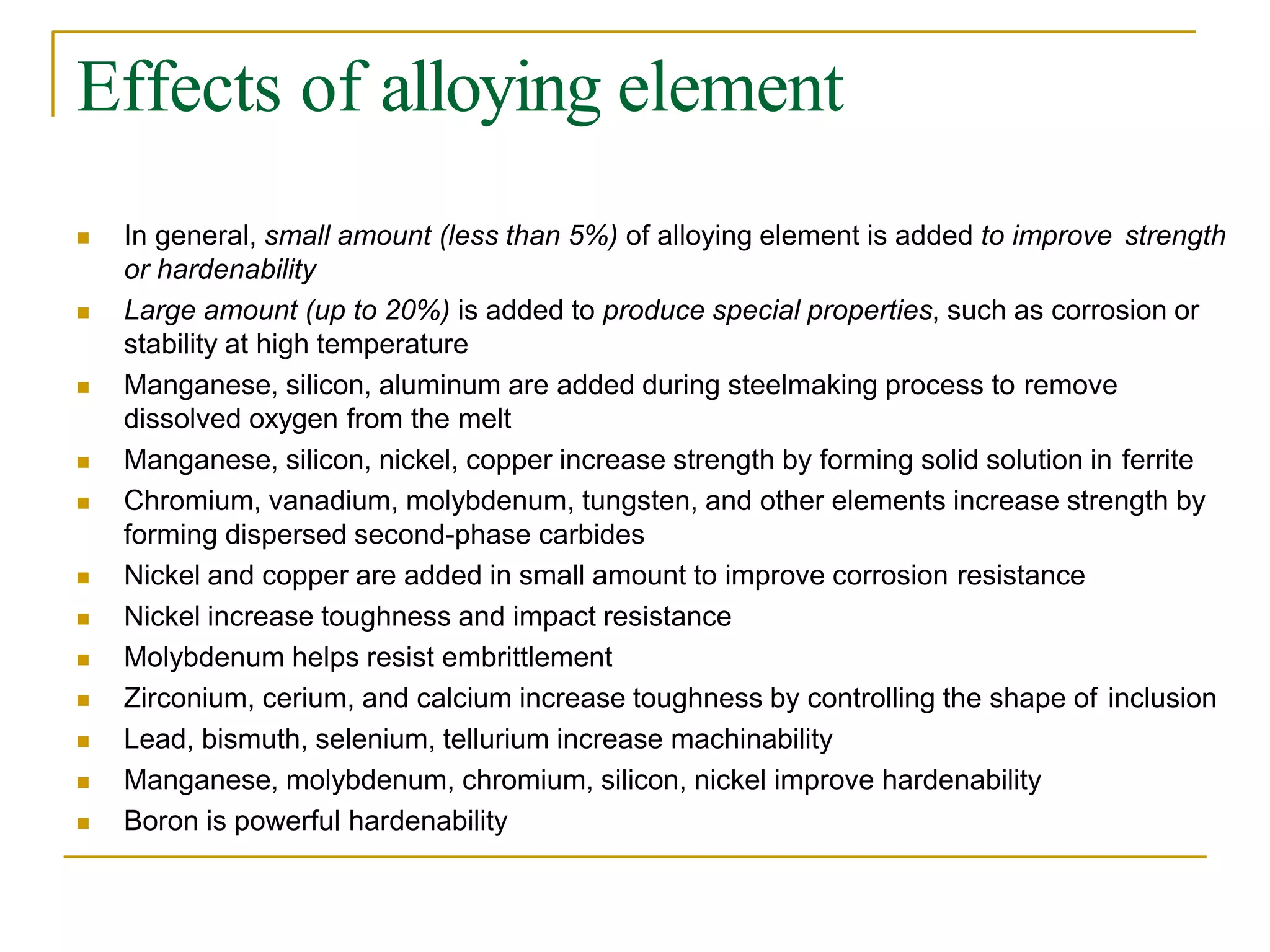 Effects of alloying element
 In general, small amount (less than 5%) of alloying element is added to improve strength
or hardenability
 Large amount (up to 20%) is added to produce special properties, such as corrosion or
stability at high temperature
 Manganese, silicon, aluminum are added during steelmaking process to remove
dissolved oxygen from the melt
 Manganese, silicon, nickel, copper increase strength by forming solid solution in ferrite
 Chromium, vanadium, molybdenum, tungsten, and other elements increase strength by
forming dispersed second-phase carbides
 Nickel and copper are added in small amount to improve corrosion resistance
 Nickel increase toughness and impact resistance
 Molybdenum helps resist embrittlement
 Zirconium, cerium, and calcium increase toughness by controlling the shape of inclusion
 Lead, bismuth, selenium, tellurium increase machinability
 Manganese, molybdenum, chromium, silicon, nickel improve hardenability
 Boron is powerful hardenability
 