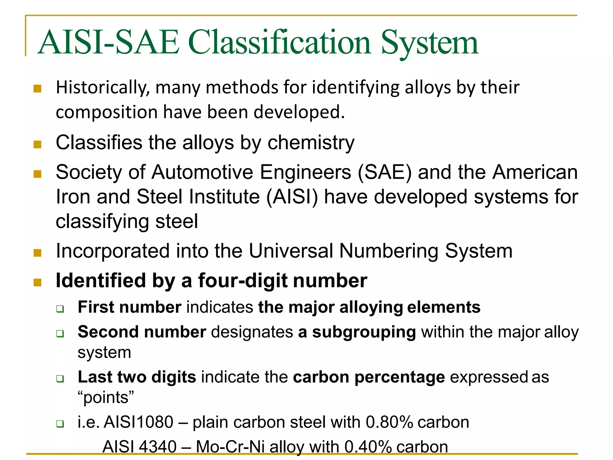 AISI-SAE Classification System
 Historically, many methods for identifying alloys by their
composition have been developed.
 Classifies the alloys by chemistry
 Society of Automotive Engineers (SAE) and the American
Iron and Steel Institute (AISI) have developed systems for
classifying steel
 Incorporated into the Universal Numbering System
 Identified by a four-digit number
 First number indicates the major alloying elements
 Second number designates a subgrouping within the major alloy
system
 Last two digits indicate the carbon percentage expressed as
“points”
 i.e. AISI1080 – plain carbon steel with 0.80% carbon
AISI 4340 – Mo-Cr-Ni alloy with 0.40% carbon
 