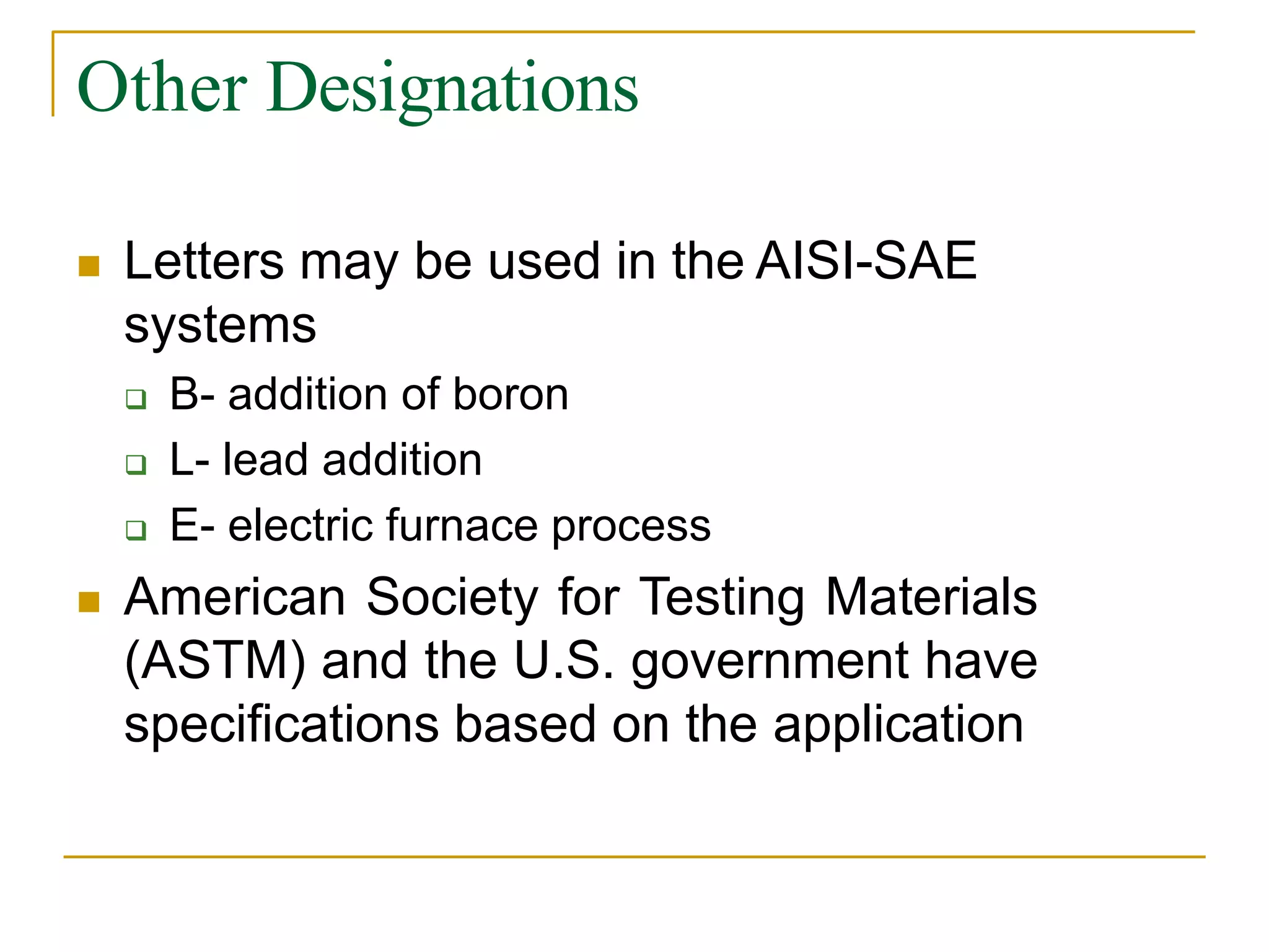 Other Designations
 Letters may be used in the AISI-SAE
systems
 B- addition of boron
 L- lead addition
 E- electric furnace process
 American Society for Testing Materials
(ASTM) and the U.S. government have
specifications based on the application
 