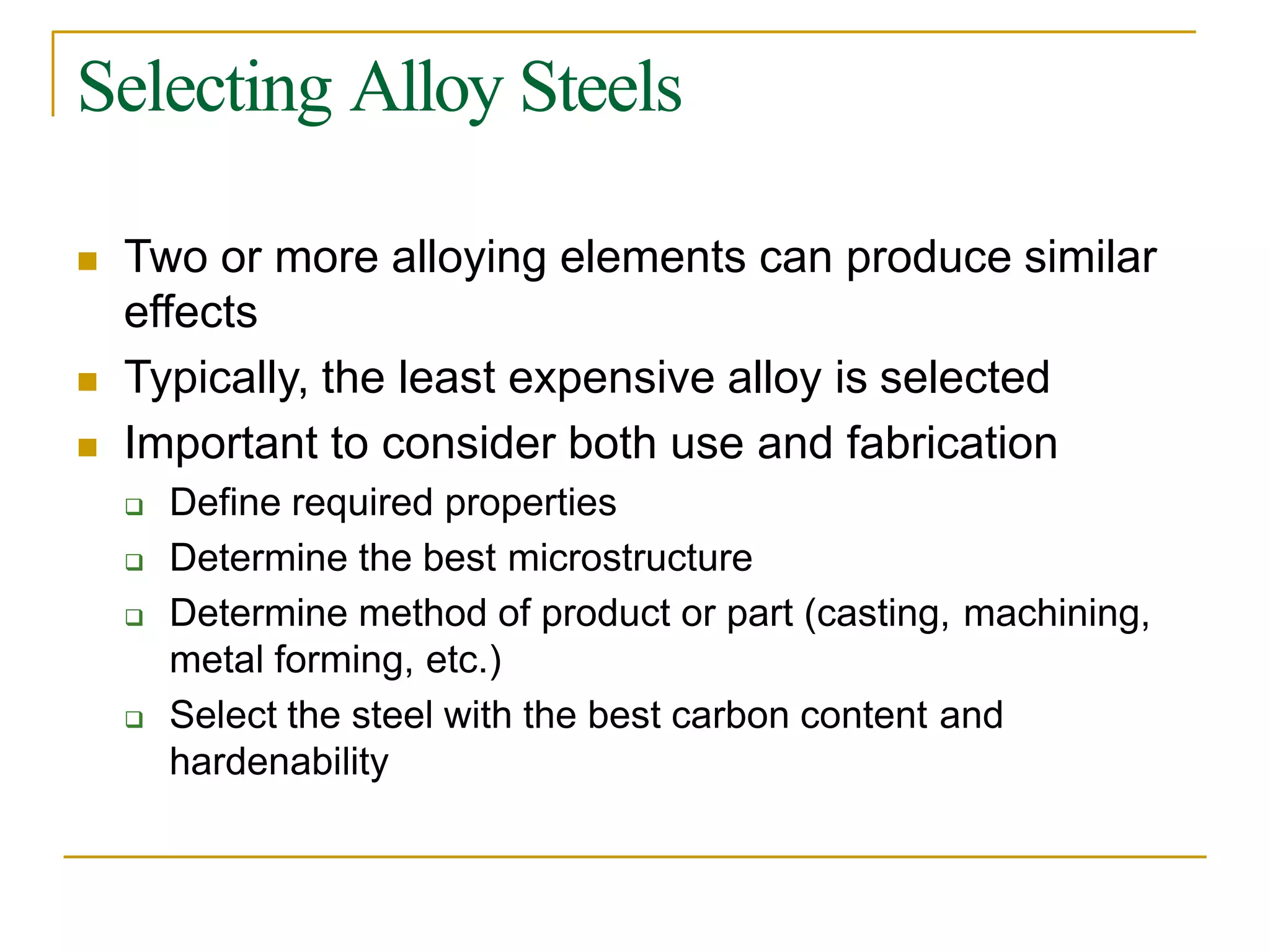 Selecting Alloy Steels
 Two or more alloying elements can produce similar
effects
 Typically, the least expensive alloy is selected
 Important to consider both use and fabrication
 Define required properties
 Determine the best microstructure
 Determine method of product or part (casting, machining,
metal forming, etc.)
 Select the steel with the best carbon content and
hardenability
 