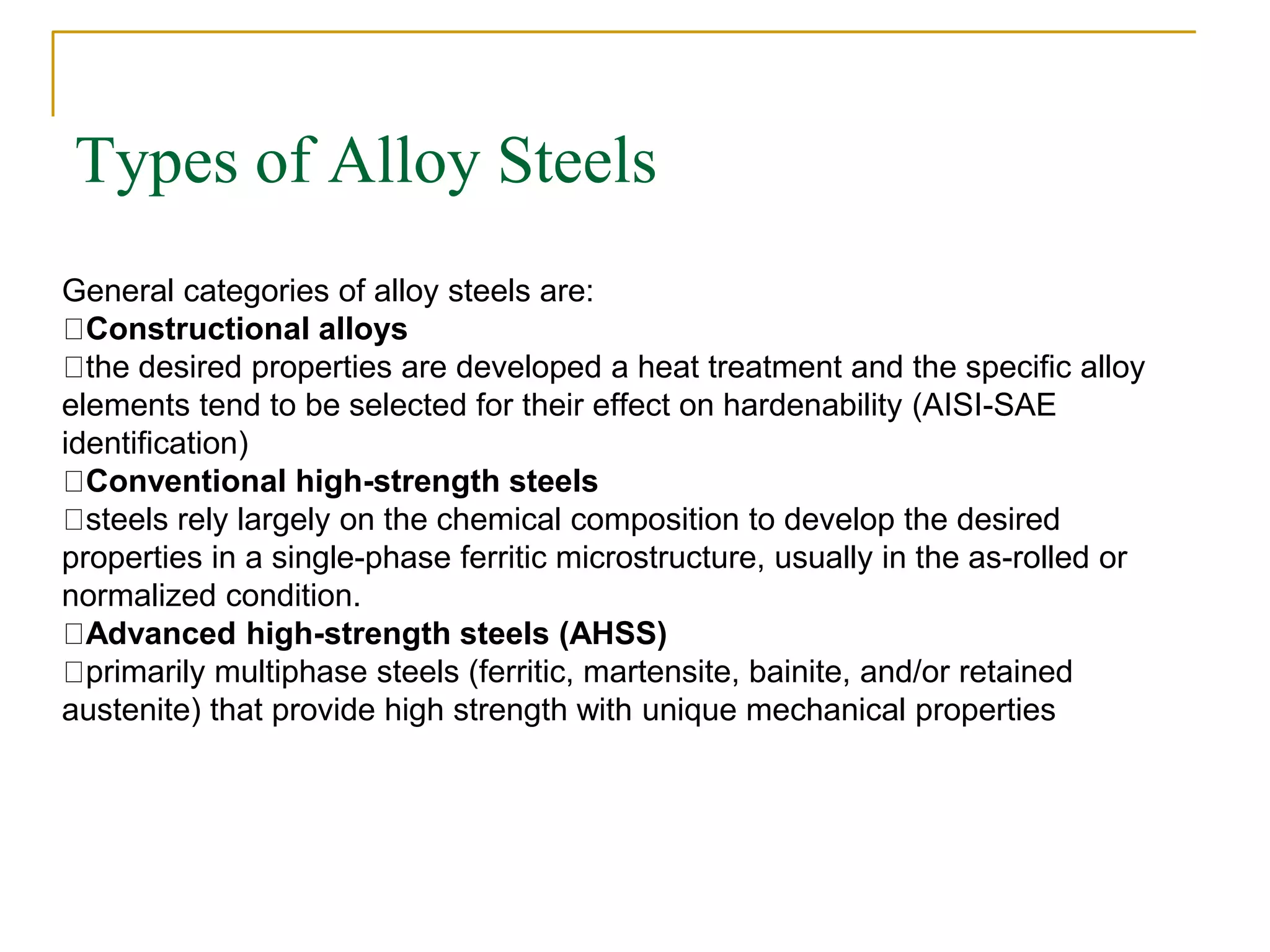 Types of Alloy Steels
General categories of alloy steels are:
Constructional alloys
the desired properties are developed a heat treatment and the specific alloy
elements tend to be selected for their effect on hardenability (AISI-SAE
identification)
Conventional high-strength steels
steels rely largely on the chemical composition to develop the desired
properties in a single-phase ferritic microstructure, usually in the as-rolled or
normalized condition.
Advanced high-strength steels (AHSS)
primarily multiphase steels (ferritic, martensite, bainite, and/or retained
austenite) that provide high strength with unique mechanical properties
 