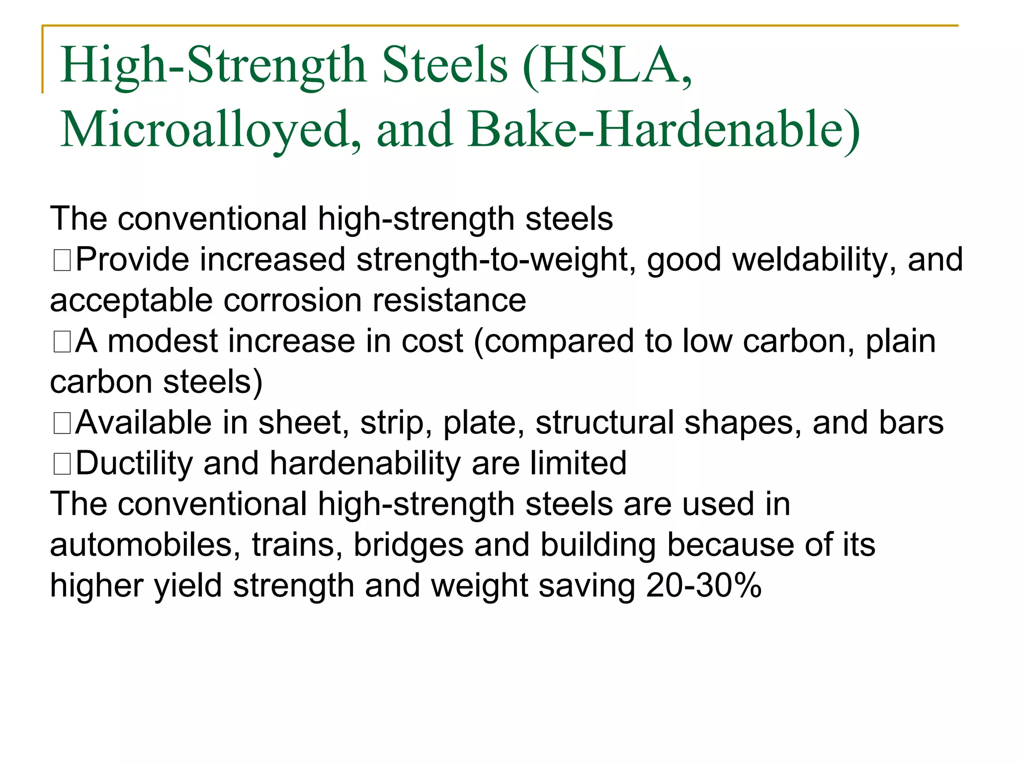 High-Strength Steels (HSLA,
Microalloyed, and Bake-Hardenable)
The conventional high-strength steels
Provide increased strength-to-weight, good weldability, and
acceptable corrosion resistance
A modest increase in cost (compared to low carbon, plain
carbon steels)
Available in sheet, strip, plate, structural shapes, and bars
Ductility and hardenability are limited
The conventional high-strength steels are used in
automobiles, trains, bridges and building because of its
higher yield strength and weight saving 20-30%
 
