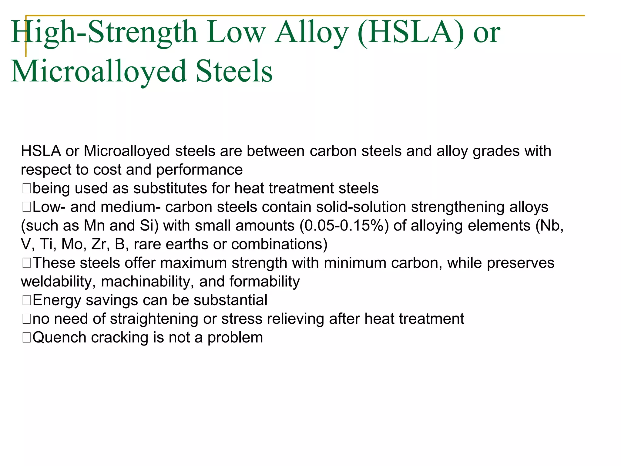 High-Strength Low Alloy (HSLA) or
Microalloyed Steels
HSLA or Microalloyed steels are between carbon steels and alloy grades with
respect to cost and performance
being used as substitutes for heat treatment steels
Low- and medium- carbon steels contain solid-solution strengthening alloys
(such as Mn and Si) with small amounts (0.05-0.15%) of alloying elements (Nb,
V, Ti, Mo, Zr, B, rare earths or combinations)
These steels offer maximum strength with minimum carbon, while preserves
weldability, machinability, and formability
Energy savings can be substantial
no need of straightening or stress relieving after heat treatment
Quench cracking is not a problem
 