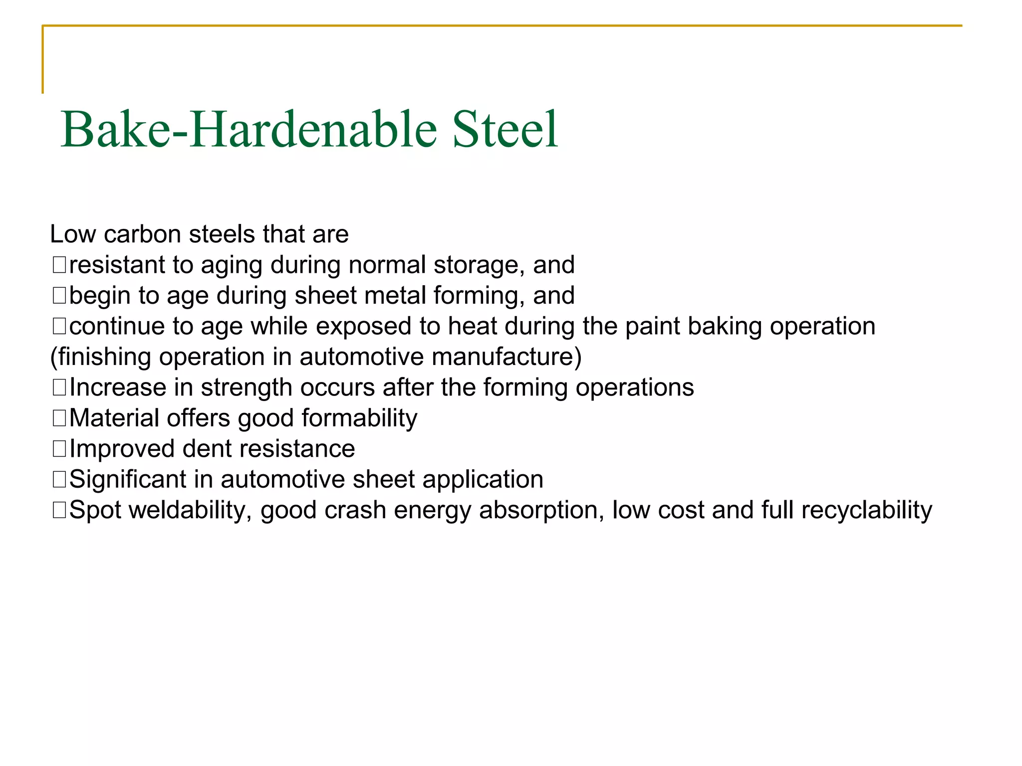 Bake-Hardenable Steel
Low carbon steels that are
resistant to aging during normal storage, and
begin to age during sheet metal forming, and
continue to age while exposed to heat during the paint baking operation
(finishing operation in automotive manufacture)
Increase in strength occurs after the forming operations
Material offers good formability
Improved dent resistance
Significant in automotive sheet application
Spot weldability, good crash energy absorption, low cost and full recyclability
 