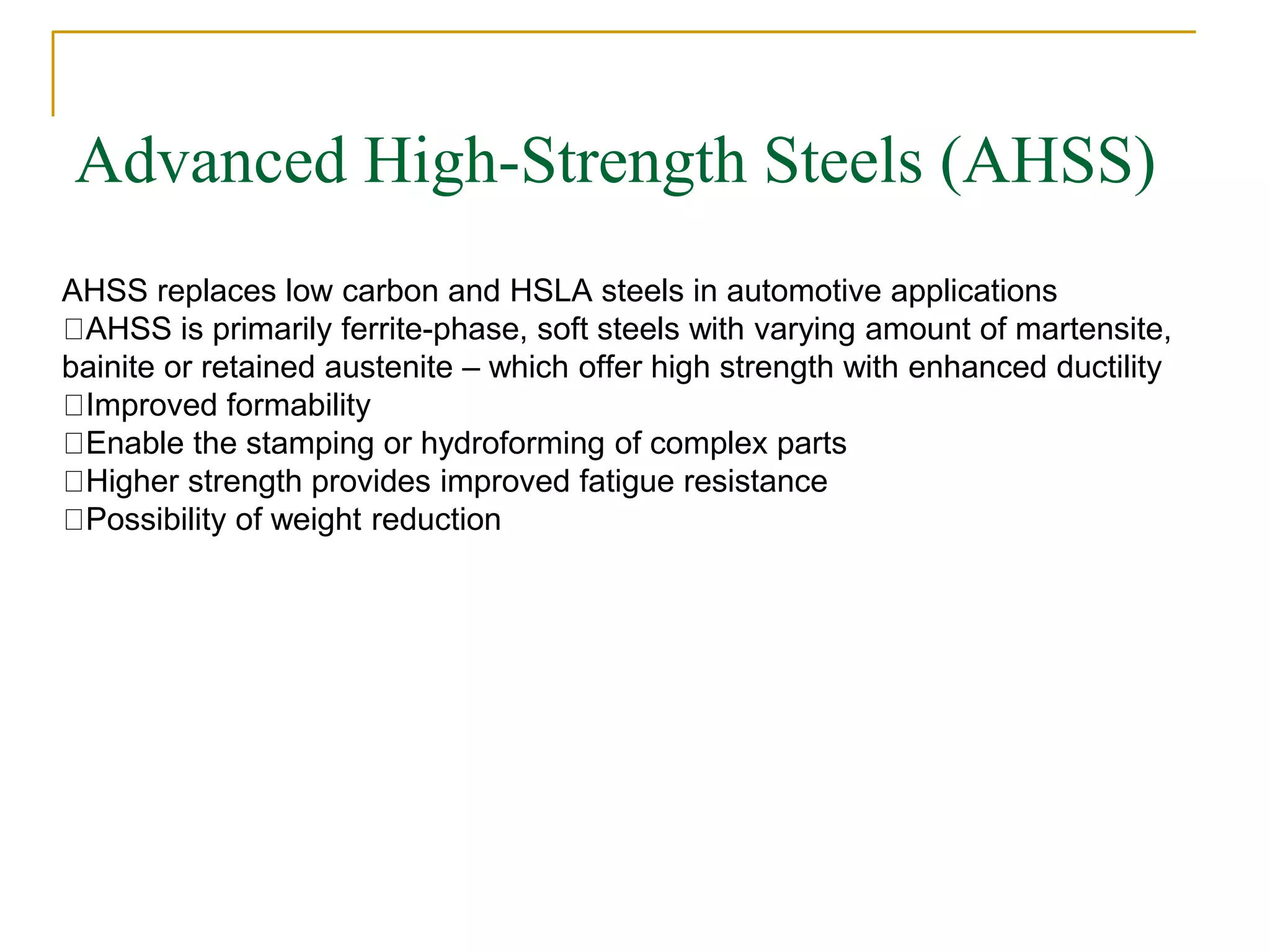 Advanced High-Strength Steels (AHSS)
AHSS replaces low carbon and HSLA steels in automotive applications
AHSS is primarily ferrite-phase, soft steels with varying amount of martensite,
bainite or retained austenite – which offer high strength with enhanced ductility
Improved formability
Enable the stamping or hydroforming of complex parts
Higher strength provides improved fatigue resistance
Possibility of weight reduction
 