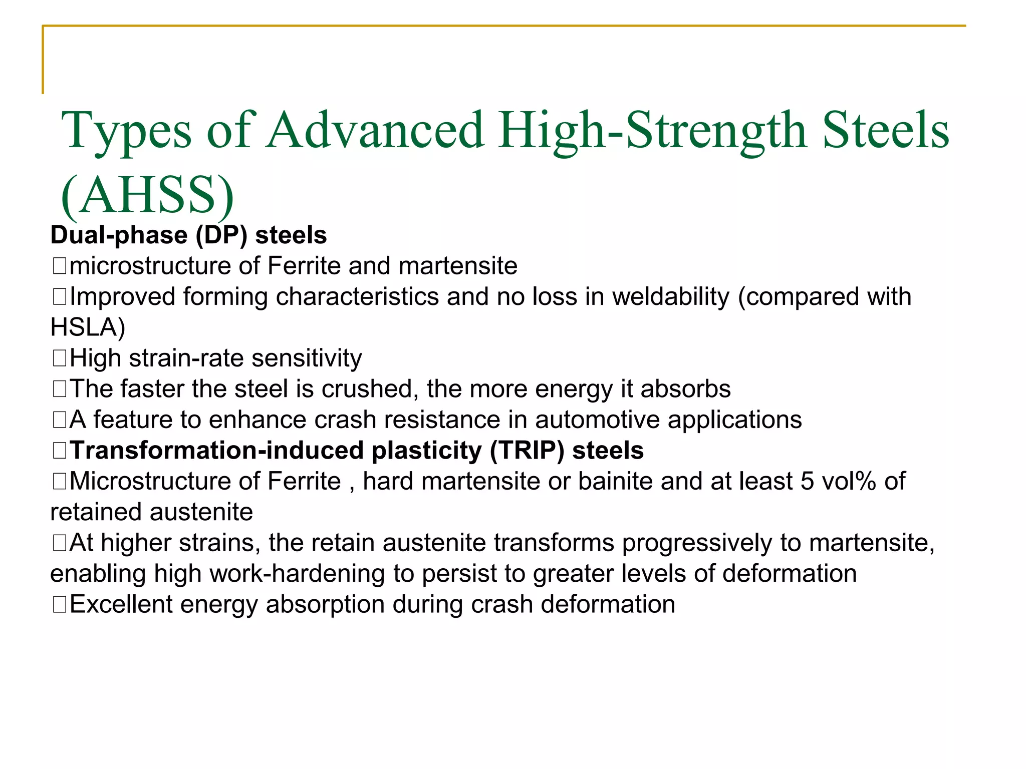 Types of Advanced High-Strength Steels
(AHSS)
Dual-phase (DP) steels
microstructure of Ferrite and martensite
Improved forming characteristics and no loss in weldability (compared with
HSLA)
High strain-rate sensitivity
The faster the steel is crushed, the more energy it absorbs
A feature to enhance crash resistance in automotive applications
Transformation-induced plasticity (TRIP) steels
Microstructure of Ferrite , hard martensite or bainite and at least 5 vol% of
retained austenite
At higher strains, the retain austenite transforms progressively to martensite,
enabling high work-hardening to persist to greater levels of deformation
Excellent energy absorption during crash deformation
 