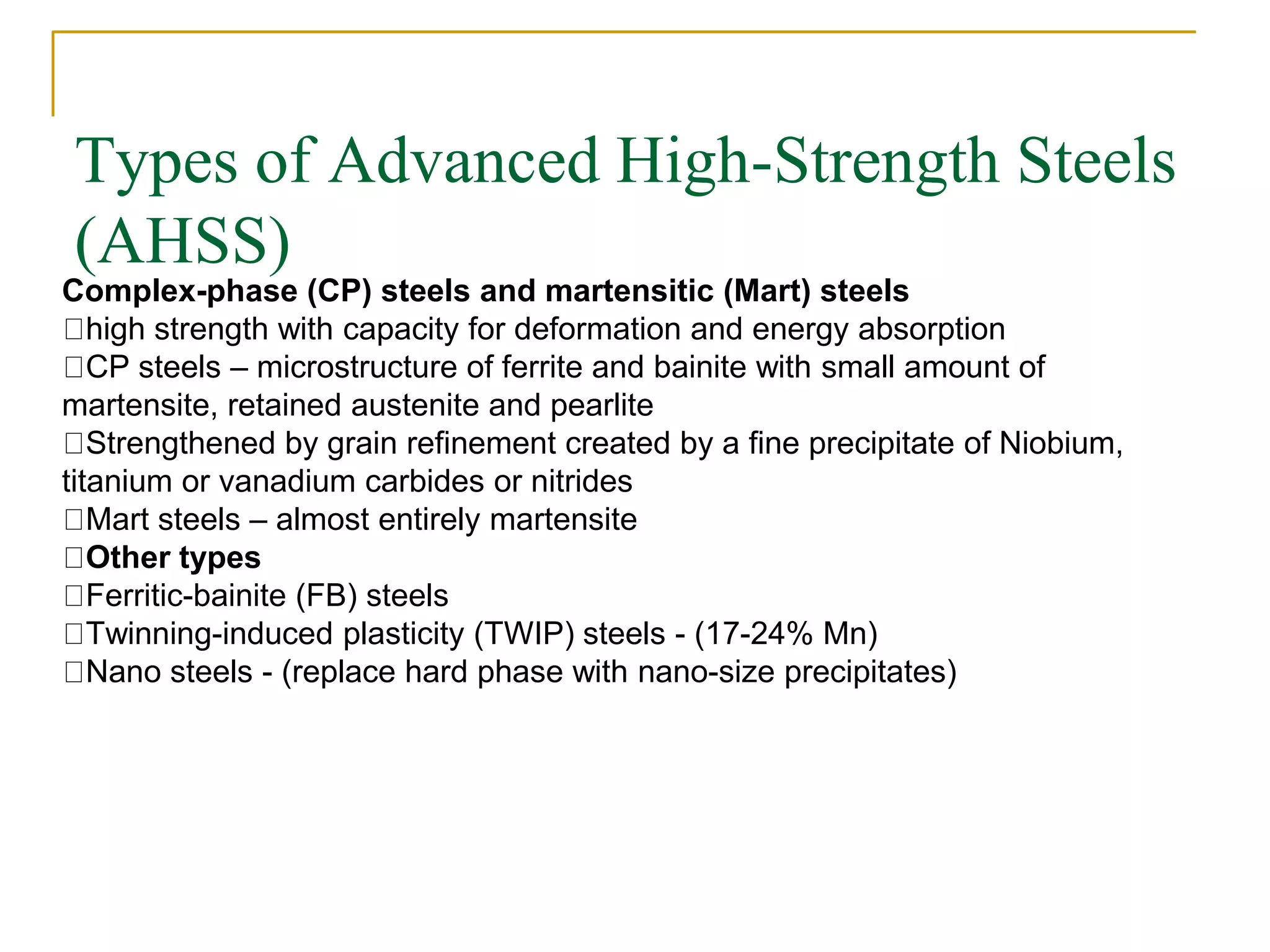 Types of Advanced High-Strength Steels
(AHSS)
Complex-phase (CP) steels and martensitic (Mart) steels
high strength with capacity for deformation and energy absorption
CP steels – microstructure of ferrite and bainite with small amount of
martensite, retained austenite and pearlite
Strengthened by grain refinement created by a fine precipitate of Niobium,
titanium or vanadium carbides or nitrides
Mart steels – almost entirely martensite
Other types
Ferritic-bainite (FB) steels
Twinning-induced plasticity (TWIP) steels - (17-24% Mn)
Nano steels - (replace hard phase with nano-size precipitates)
 