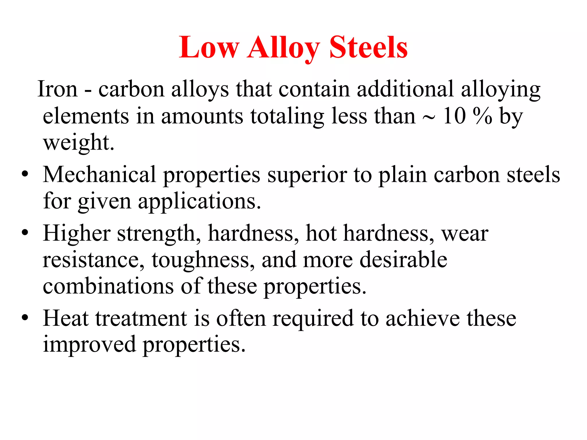Low Alloy Steels
Iron - carbon alloys that contain additional alloying
elements in amounts totaling less than  10 % by
weight.
• Mechanical properties superior to plain carbon steels
for given applications.
• Higher strength, hardness, hot hardness, wear
resistance, toughness, and more desirable
combinations of these properties.
• Heat treatment is often required to achieve these
improved properties.
 