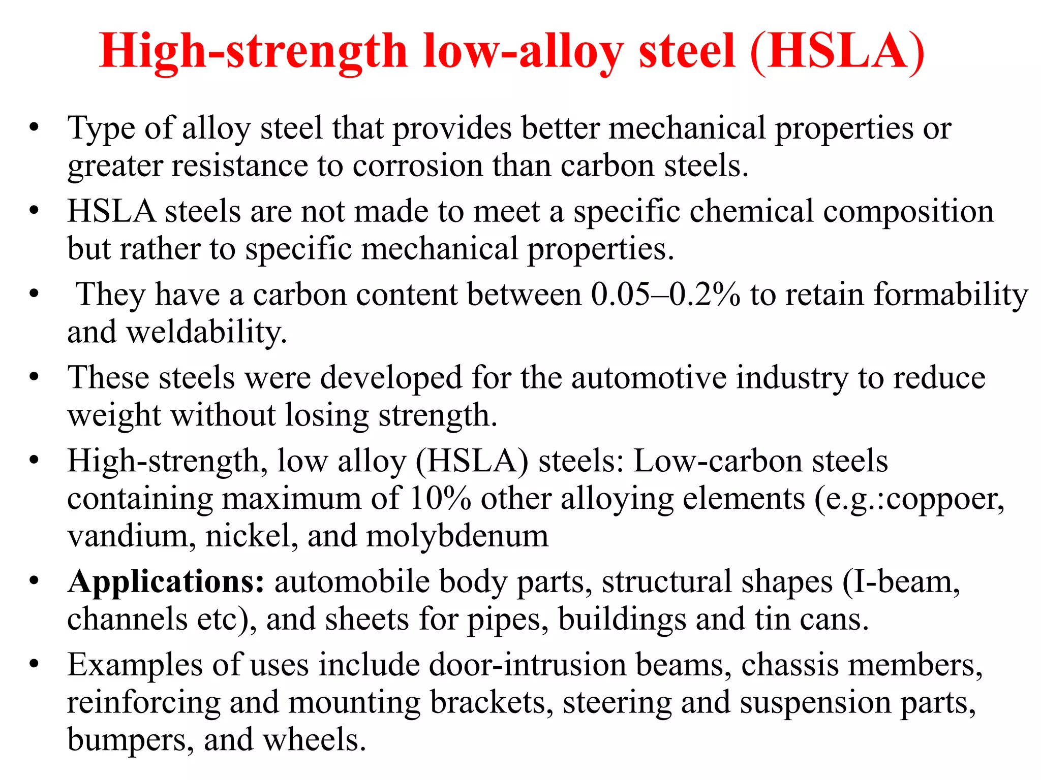High-strength low-alloy steel (HSLA)
• Type of alloy steel that provides better mechanical properties or
greater resistance to corrosion than carbon steels.
• HSLA steels are not made to meet a specific chemical composition
but rather to specific mechanical properties.
• They have a carbon content between 0.05–0.2% to retain formability
and weldability.
• These steels were developed for the automotive industry to reduce
weight without losing strength.
• High-strength, low alloy (HSLA) steels: Low-carbon steels
containing maximum of 10% other alloying elements (e.g.:coppoer,
vandium, nickel, and molybdenum
• Applications: automobile body parts, structural shapes (I-beam,
channels etc), and sheets for pipes, buildings and tin cans.
• Examples of uses include door-intrusion beams, chassis members,
reinforcing and mounting brackets, steering and suspension parts,
bumpers, and wheels.
 
