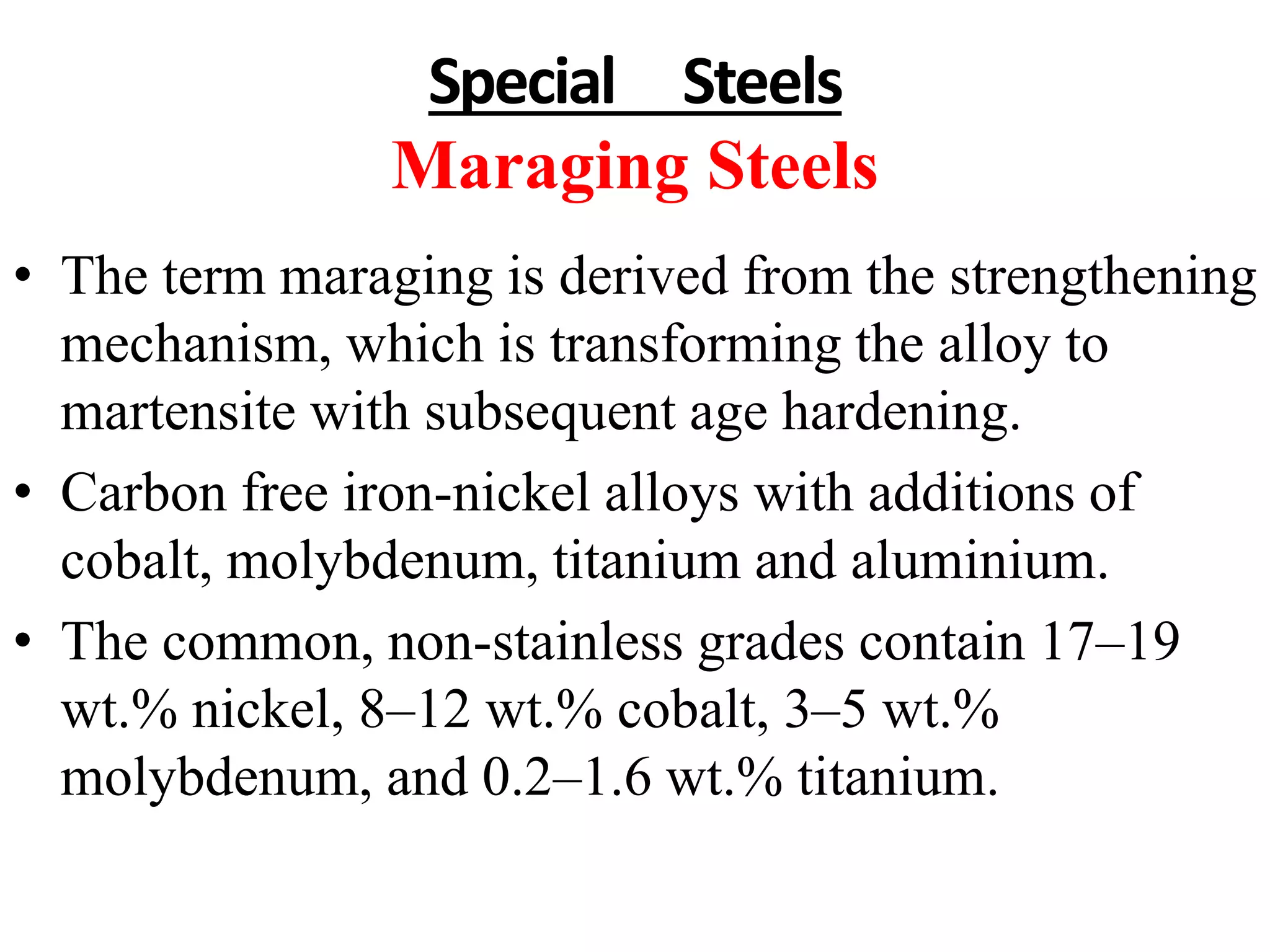 Special Steels
Maraging Steels
• The term maraging is derived from the strengthening
mechanism, which is transforming the alloy to
martensite with subsequent age hardening.
• Carbon free iron-nickel alloys with additions of
cobalt, molybdenum, titanium and aluminium.
• The common, non-stainless grades contain 17–19
wt.% nickel, 8–12 wt.% cobalt, 3–5 wt.%
molybdenum, and 0.2–1.6 wt.% titanium.
 