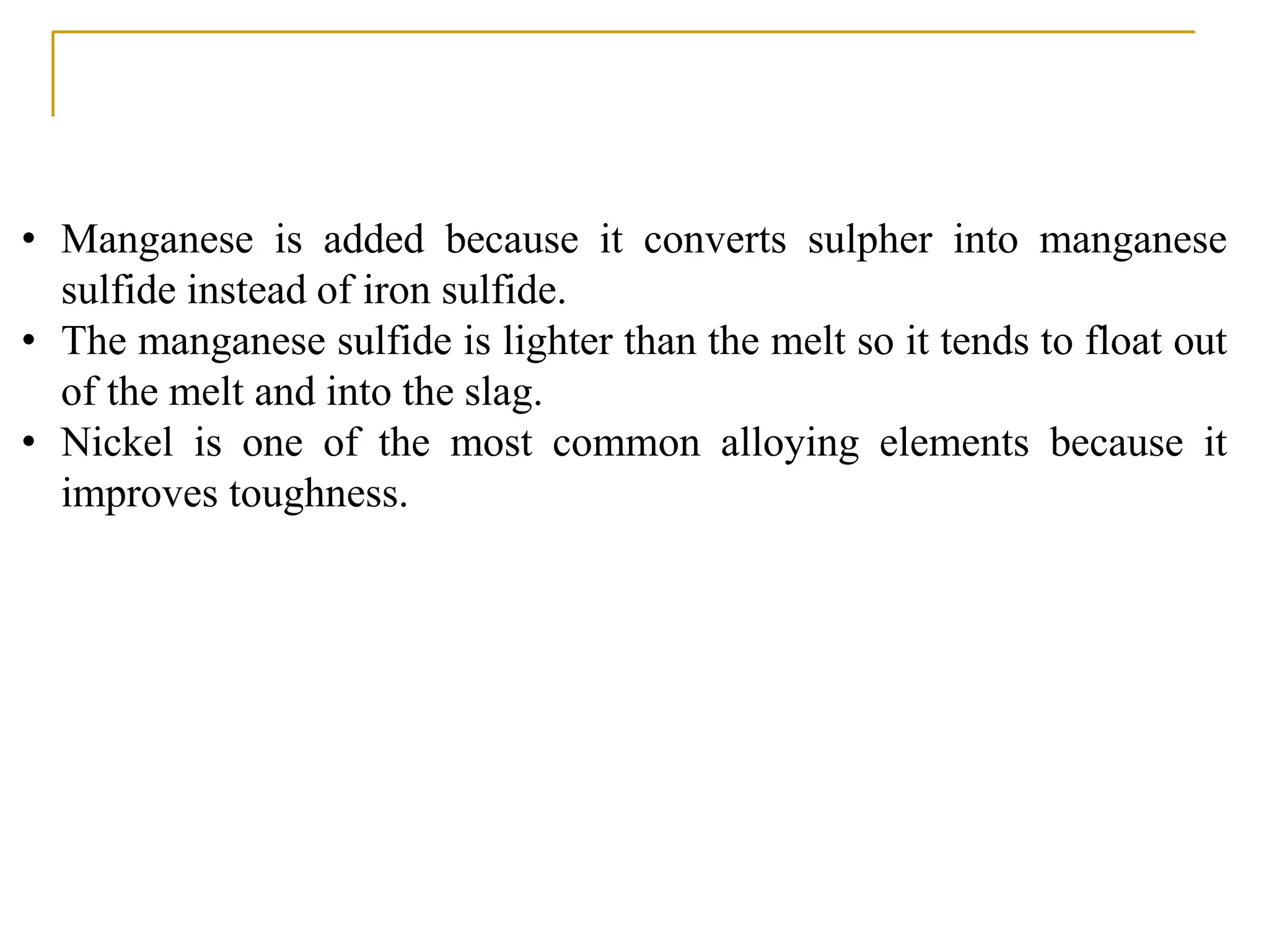 • Manganese is added because it converts sulpher into manganese
sulfide instead of iron sulfide.
• The manganese sulfide is lighter than the melt so it tends to float out
of the melt and into the slag.
• Nickel is one of the most common alloying elements because it
improves toughness.
 