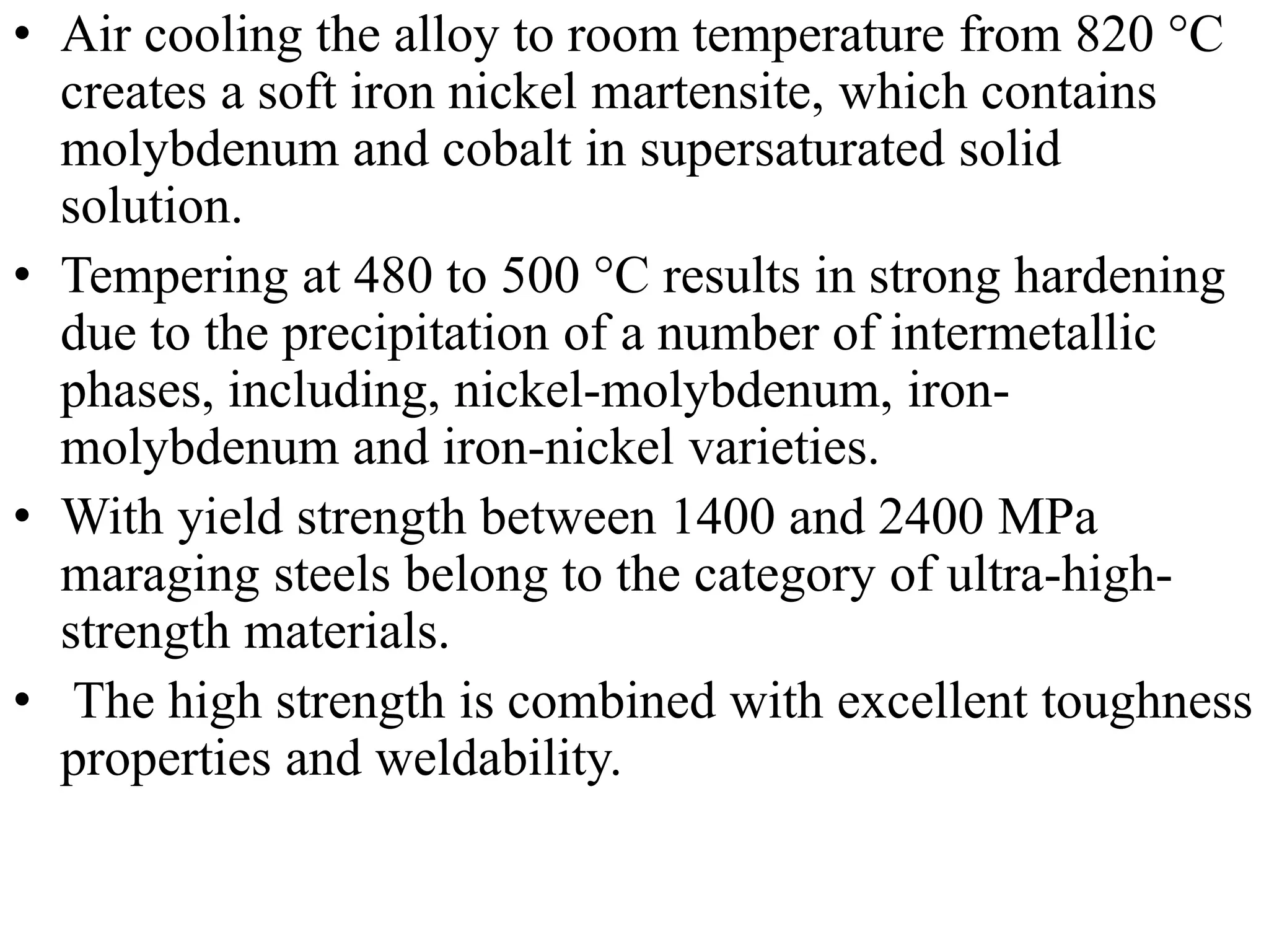 • Air cooling the alloy to room temperature from 820 °C
creates a soft iron nickel martensite, which contains
molybdenum and cobalt in supersaturated solid
solution.
• Tempering at 480 to 500 °C results in strong hardening
due to the precipitation of a number of intermetallic
phases, including, nickel-molybdenum, iron-
molybdenum and iron-nickel varieties.
• With yield strength between 1400 and 2400 MPa
maraging steels belong to the category of ultra-high-
strength materials.
• The high strength is combined with excellent toughness
properties and weldability.
 