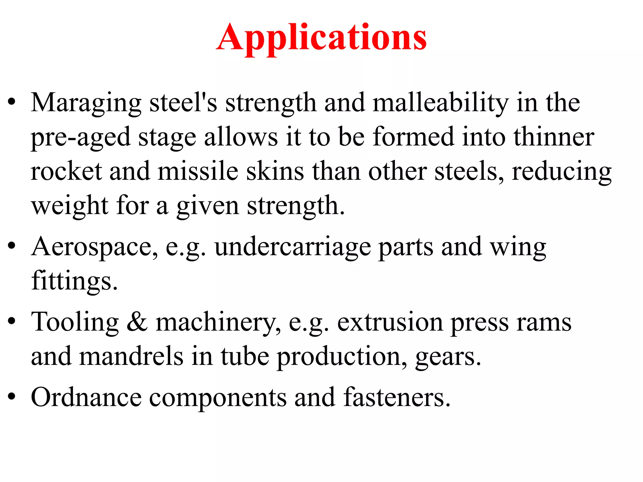 Applications
• Maraging steel's strength and malleability in the
pre-aged stage allows it to be formed into thinner
rocket and missile skins than other steels, reducing
weight for a given strength.
• Aerospace, e.g. undercarriage parts and wing
fittings.
• Tooling & machinery, e.g. extrusion press rams
and mandrels in tube production, gears.
• Ordnance components and fasteners.
 