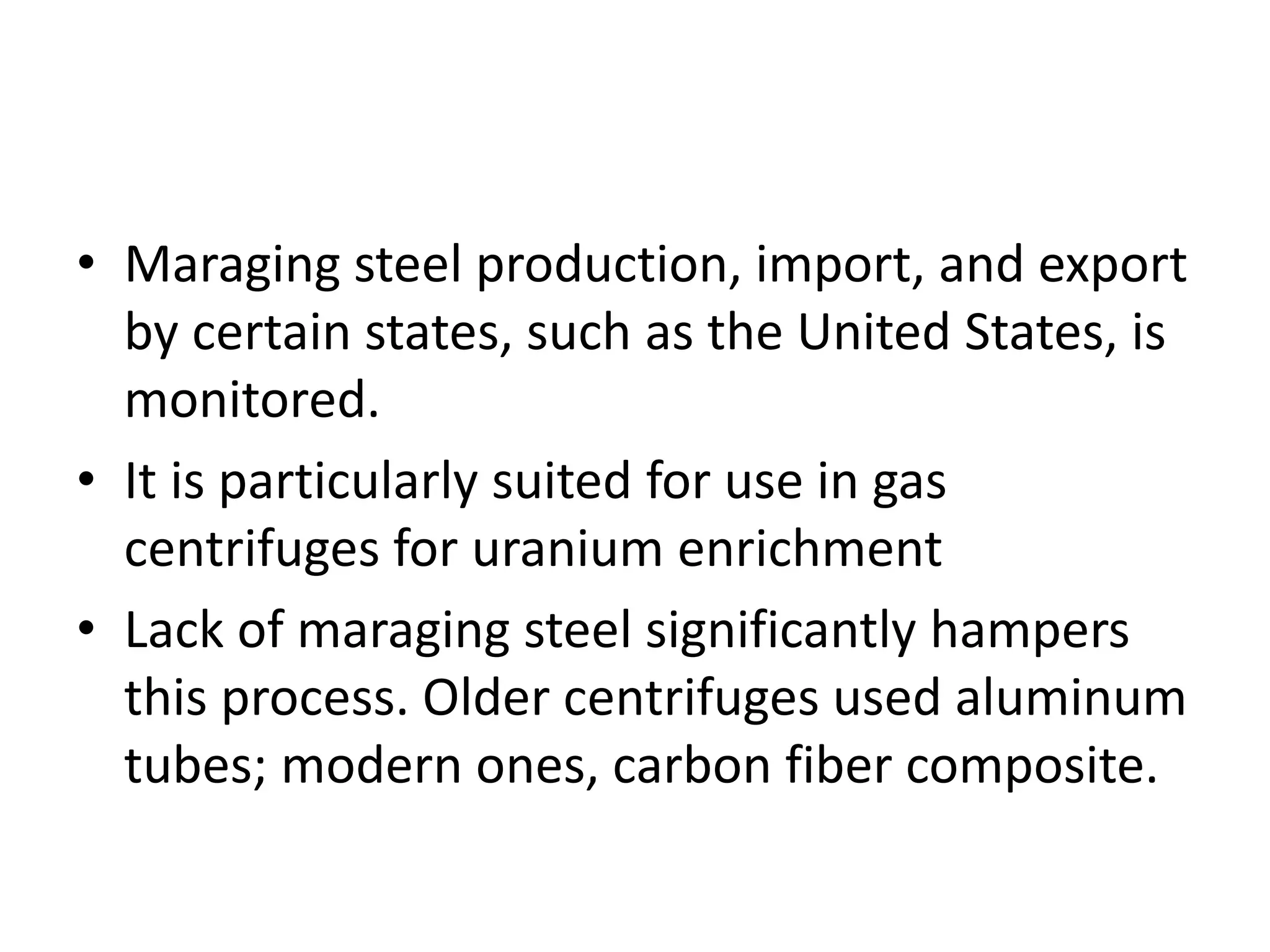 • Maraging steel production, import, and export
by certain states, such as the United States, is
monitored.
• It is particularly suited for use in gas
centrifuges for uranium enrichment
• Lack of maraging steel significantly hampers
this process. Older centrifuges used aluminum
tubes; modern ones, carbon fiber composite.
 