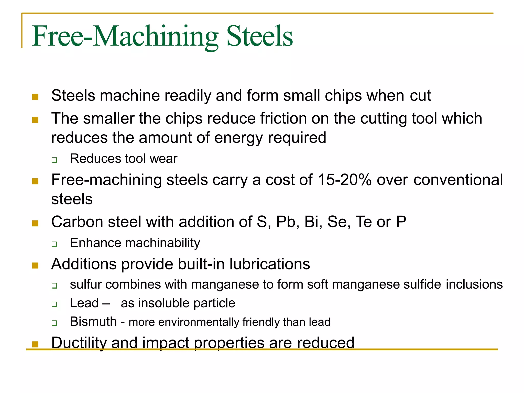 Free-Machining Steels
 Steels machine readily and form small chips when cut
 The smaller the chips reduce friction on the cutting tool which
reduces the amount of energy required
 Reduces tool wear
 Free-machining steels carry a cost of 15-20% over conventional
steels
 Carbon steel with addition of S, Pb, Bi, Se, Te or P
 Enhance machinability
 Additions provide built-in lubrications
 sulfur combines with manganese to form soft manganese sulfide inclusions
 Lead – as insoluble particle
 Bismuth - more environmentally friendly than lead
 Ductility and impact properties are reduced
 