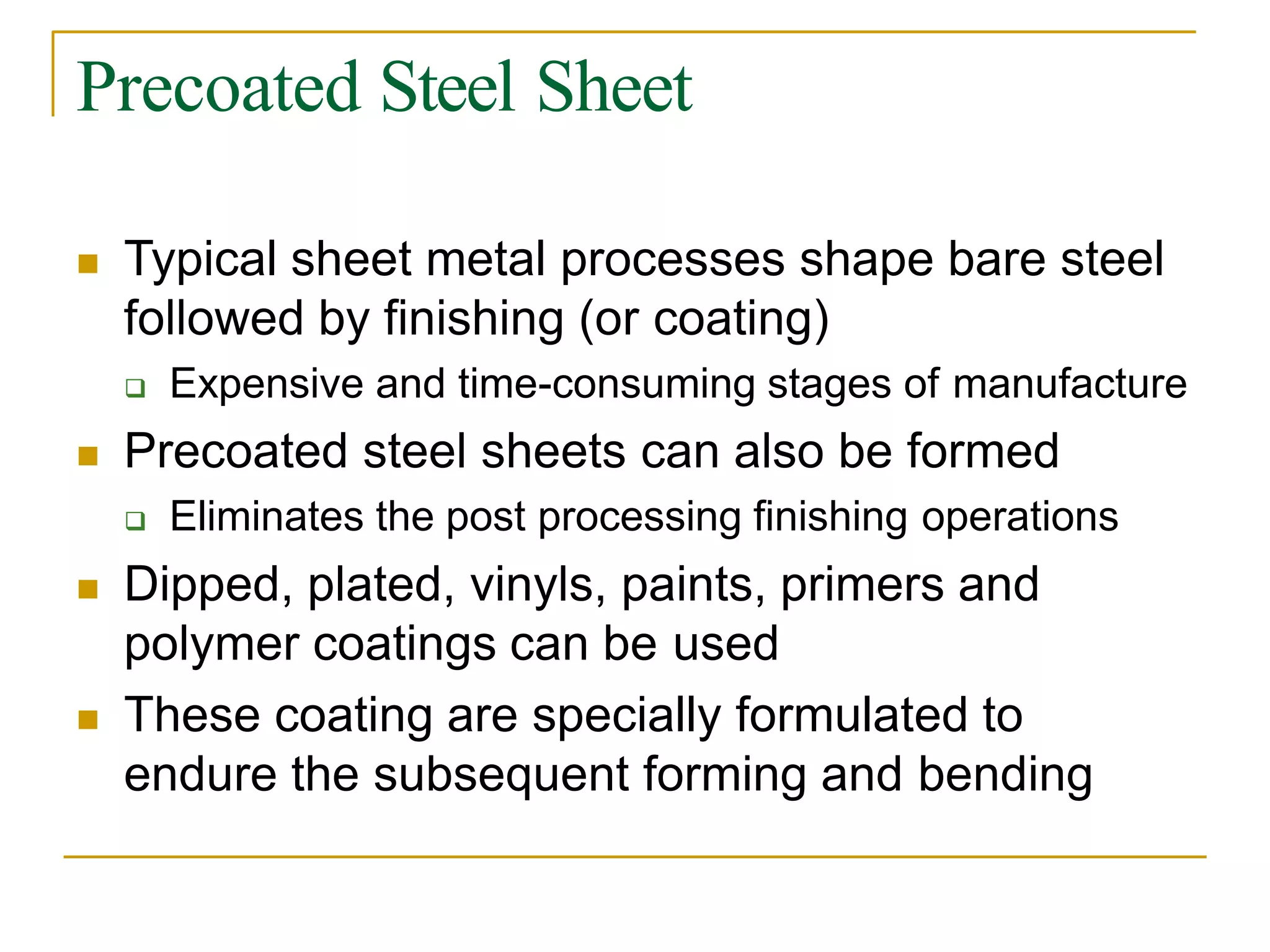 Precoated Steel Sheet
 Typical sheet metal processes shape bare steel
followed by finishing (or coating)
 Expensive and time-consuming stages of manufacture
 Precoated steel sheets can also be formed
 Eliminates the post processing finishing operations
 Dipped, plated, vinyls, paints, primers and
polymer coatings can be used
 These coating are specially formulated to
endure the subsequent forming and bending
 