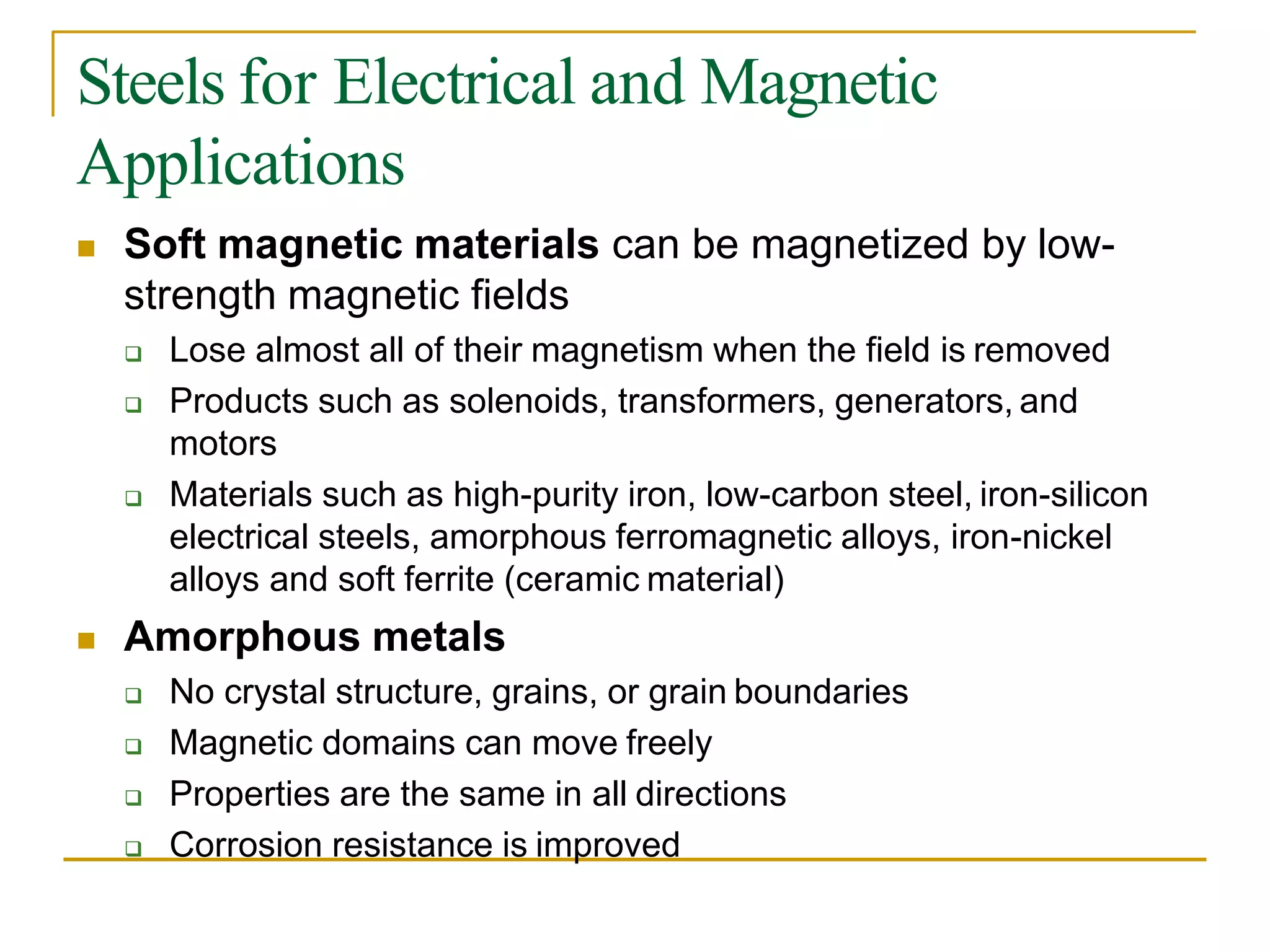 Steels for Electrical and Magnetic
Applications
 Soft magnetic materials can be magnetized by low-
strength magnetic fields
 Lose almost all of their magnetism when the field is removed
 Products such as solenoids, transformers, generators, and
motors
 Materials such as high-purity iron, low-carbon steel, iron-silicon
electrical steels, amorphous ferromagnetic alloys, iron-nickel
alloys and soft ferrite (ceramic material)
 Amorphous metals
 No crystal structure, grains, or grain boundaries
 Magnetic domains can move freely
 Properties are the same in all directions
 Corrosion resistance is improved
 