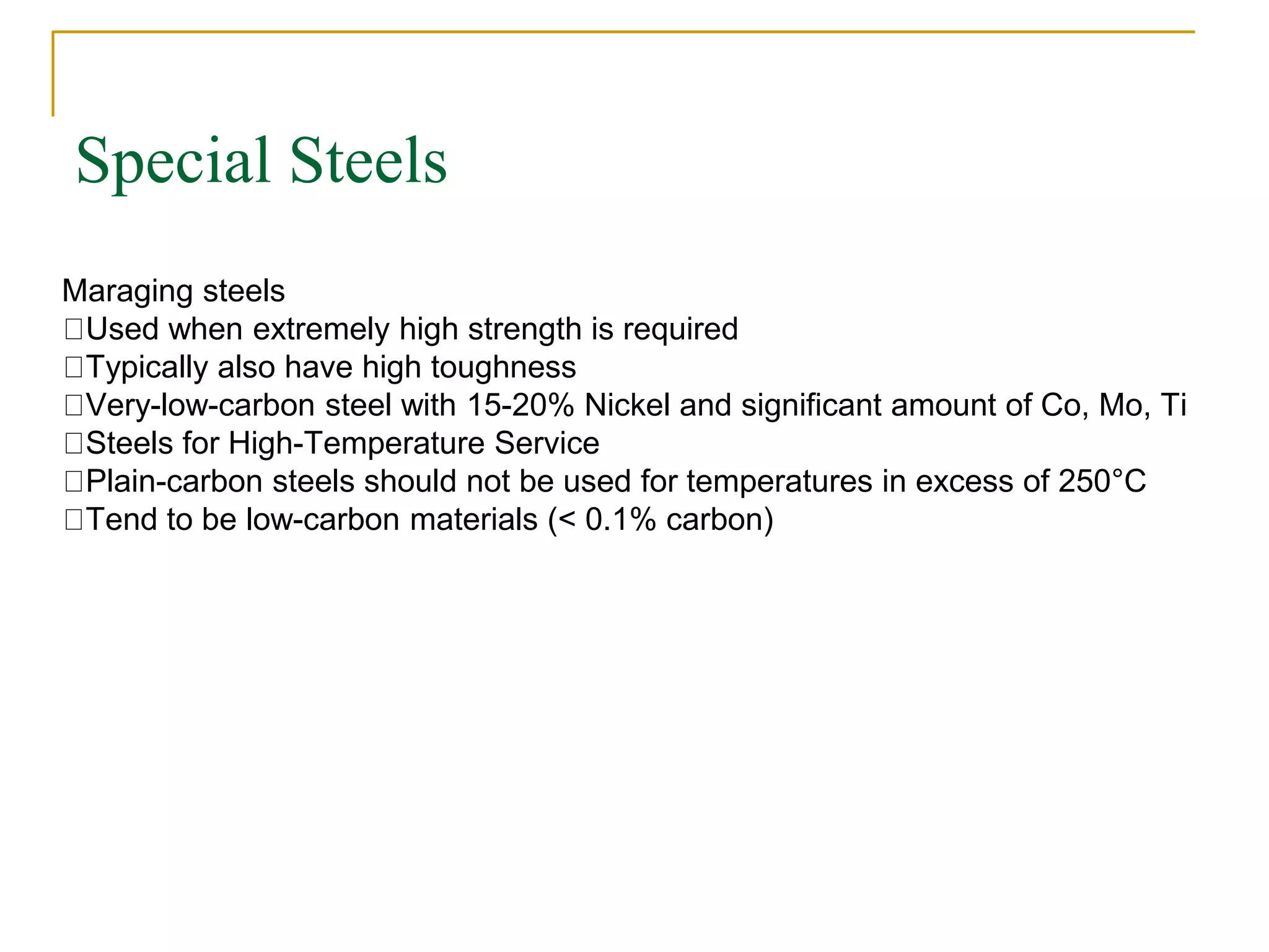Special Steels
Maraging steels
Used when extremely high strength is required
Typically also have high toughness
Very-low-carbon steel with 15-20% Nickel and significant amount of Co, Mo, Ti
Steels for High-Temperature Service
Plain-carbon steels should not be used for temperatures in excess of 250°C
Tend to be low-carbon materials (< 0.1% carbon)
 