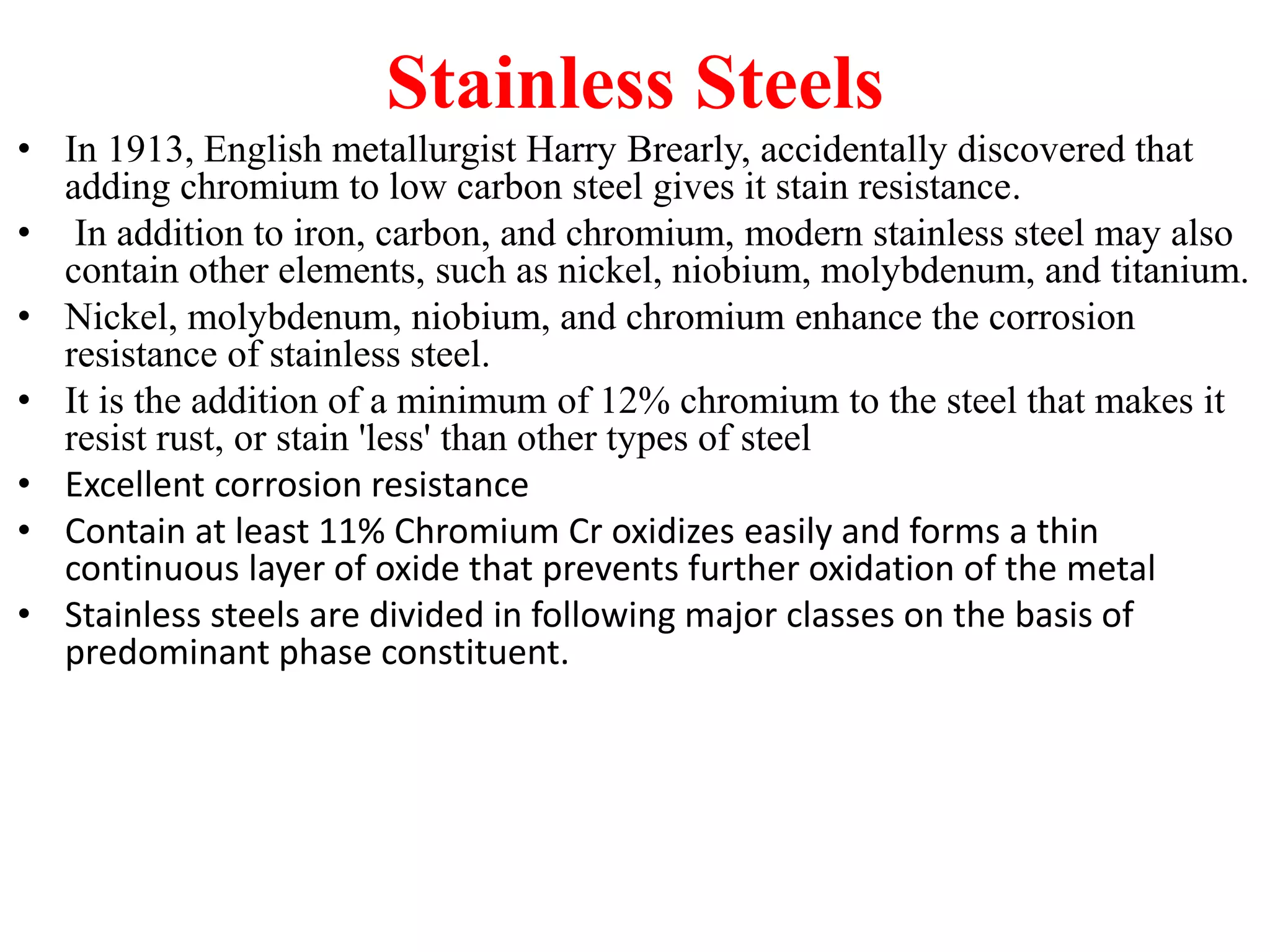 Stainless Steels
• In 1913, English metallurgist Harry Brearly, accidentally discovered that
adding chromium to low carbon steel gives it stain resistance.
• In addition to iron, carbon, and chromium, modern stainless steel may also
contain other elements, such as nickel, niobium, molybdenum, and titanium.
• Nickel, molybdenum, niobium, and chromium enhance the corrosion
resistance of stainless steel.
• It is the addition of a minimum of 12% chromium to the steel that makes it
resist rust, or stain 'less' than other types of steel
• Excellent corrosion resistance
• Contain at least 11% Chromium Cr oxidizes easily and forms a thin
continuous layer of oxide that prevents further oxidation of the metal
• Stainless steels are divided in following major classes on the basis of
predominant phase constituent.
 