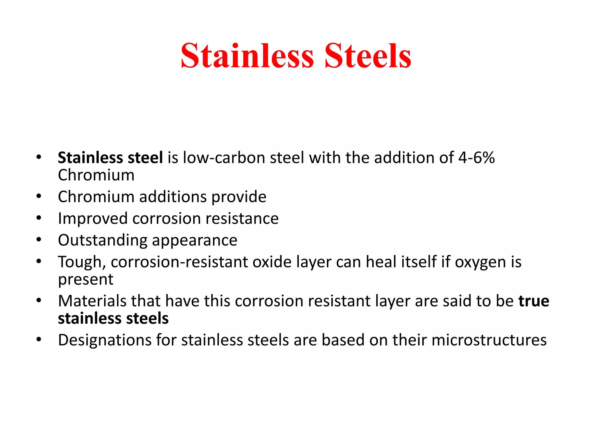 Stainless Steels
• Stainless steel is low-carbon steel with the addition of 4-6%
Chromium
• Chromium additions provide
• Improved corrosion resistance
• Outstanding appearance
• Tough, corrosion-resistant oxide layer can heal itself if oxygen is
present
• Materials that have this corrosion resistant layer are said to be true
stainless steels
• Designations for stainless steels are based on their microstructures
 