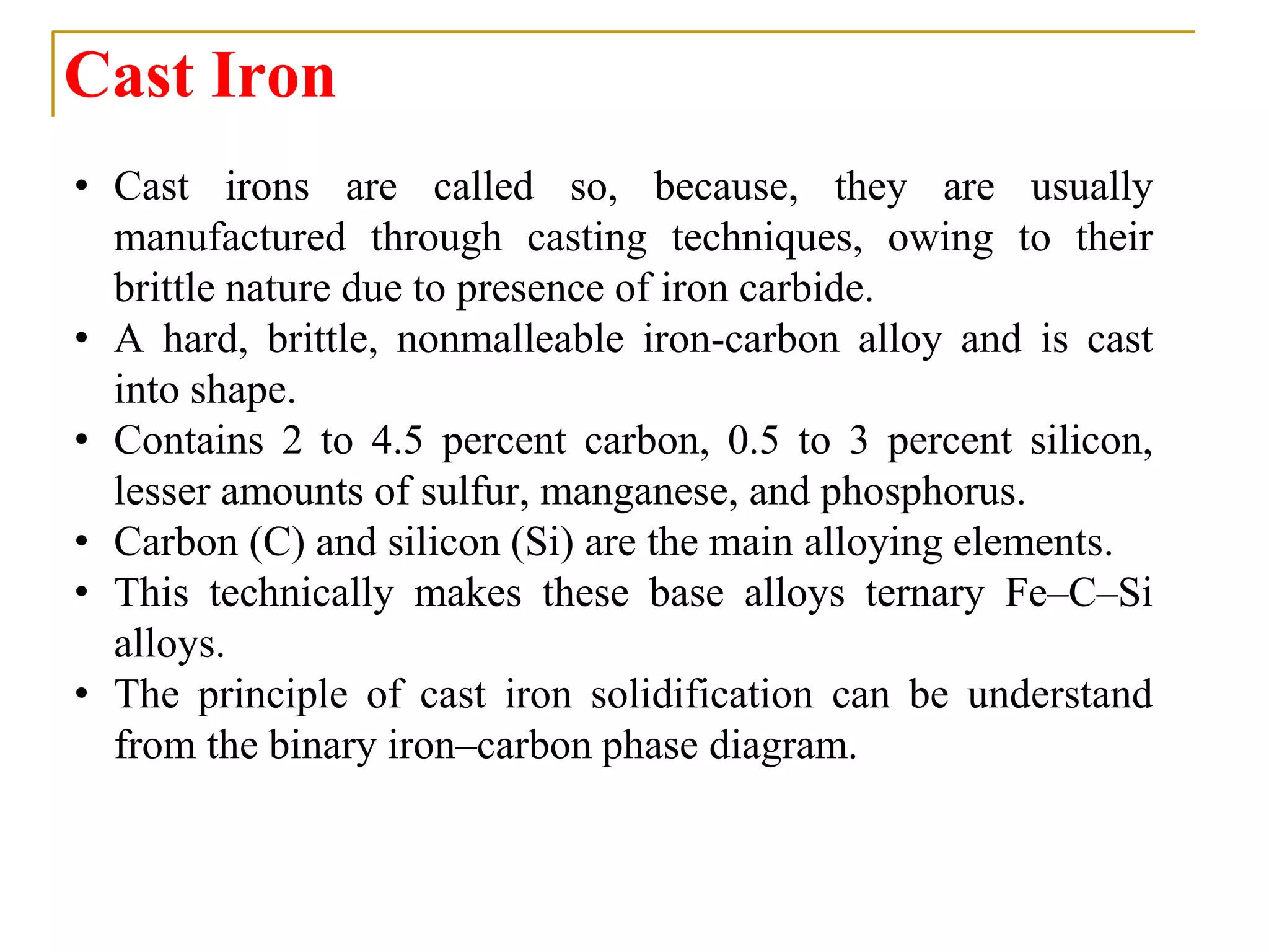 Cast Iron
• Cast irons are called so, because, they are usually
manufactured through casting techniques, owing to their
brittle nature due to presence of iron carbide.
• A hard, brittle, nonmalleable iron-carbon alloy and is cast
into shape.
• Contains 2 to 4.5 percent carbon, 0.5 to 3 percent silicon,
lesser amounts of sulfur, manganese, and phosphorus.
• Carbon (C) and silicon (Si) are the main alloying elements.
• This technically makes these base alloys ternary Fe–C–Si
alloys.
• The principle of cast iron solidification can be understand
from the binary iron–carbon phase diagram.
 
