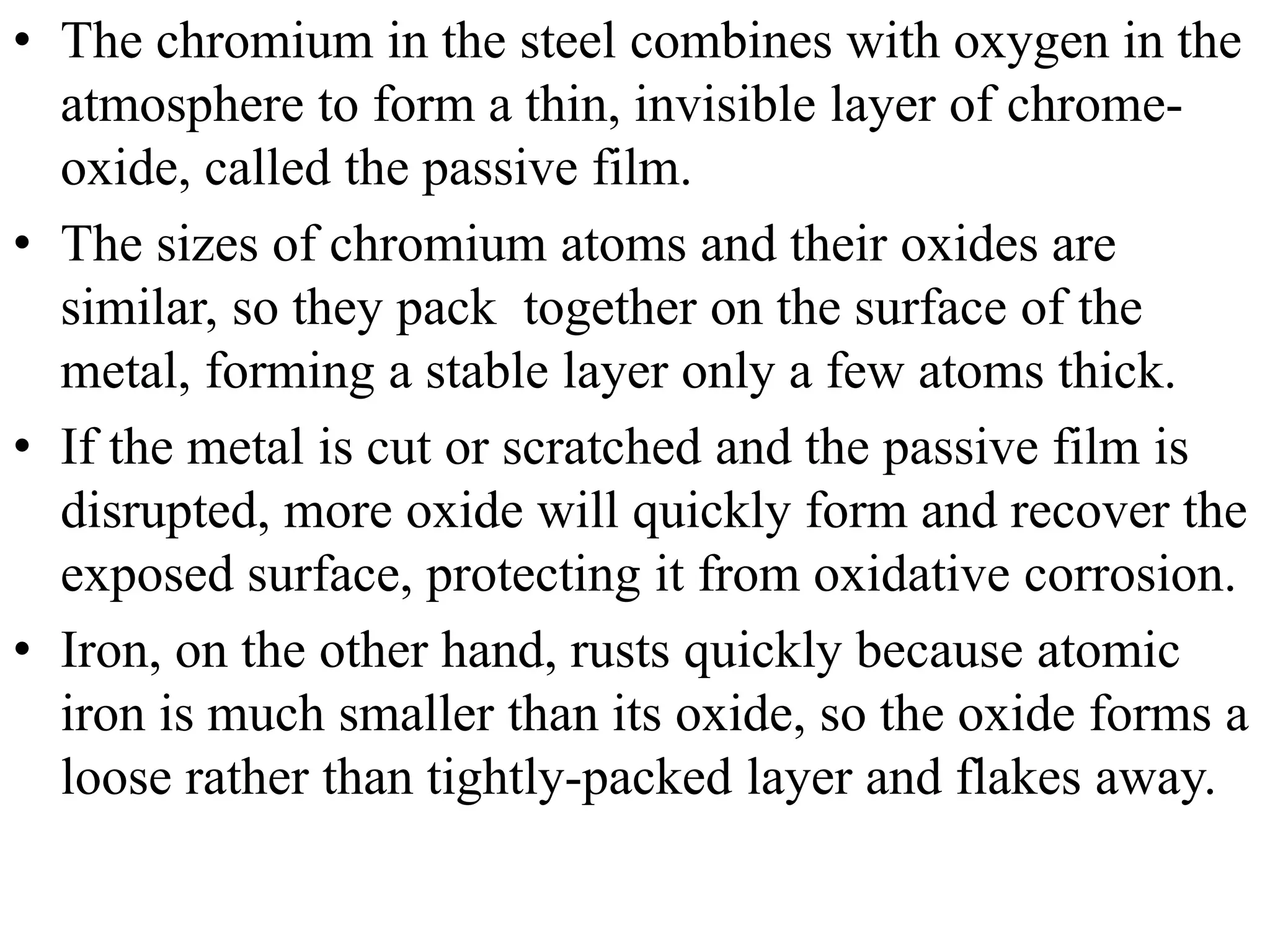 • The chromium in the steel combines with oxygen in the
atmosphere to form a thin, invisible layer of chrome-
oxide, called the passive film.
• The sizes of chromium atoms and their oxides are
similar, so they pack together on the surface of the
metal, forming a stable layer only a few atoms thick.
• If the metal is cut or scratched and the passive film is
disrupted, more oxide will quickly form and recover the
exposed surface, protecting it from oxidative corrosion.
• Iron, on the other hand, rusts quickly because atomic
iron is much smaller than its oxide, so the oxide forms a
loose rather than tightly-packed layer and flakes away.
 