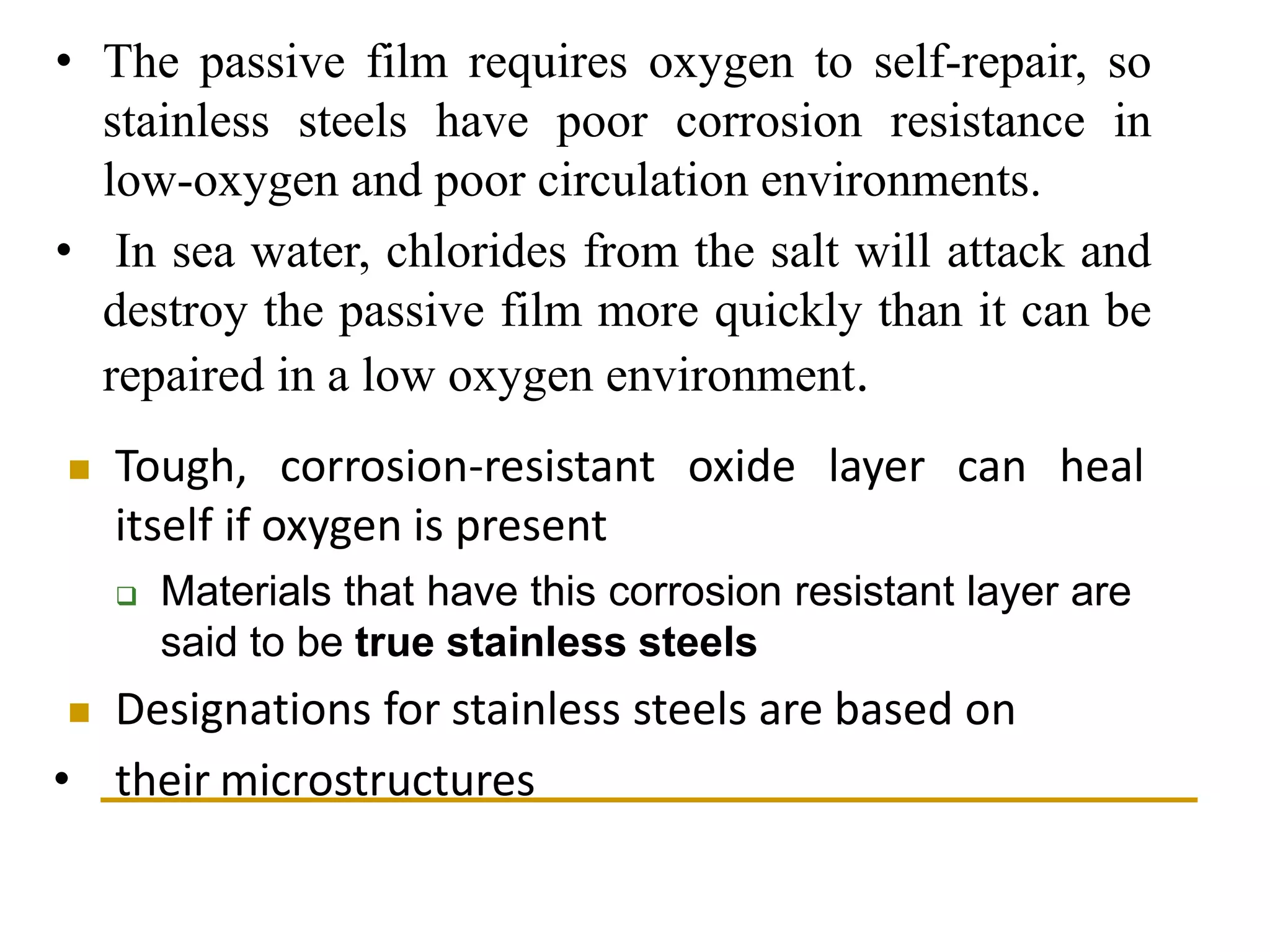 • The passive film requires oxygen to self-repair, so
stainless steels have poor corrosion resistance in
low-oxygen and poor circulation environments.
• In sea water, chlorides from the salt will attack and
destroy the passive film more quickly than it can be
repaired in a low oxygen environment.
 Tough, corrosion-resistant oxide layer can heal
itself if oxygen is present
 Materials that have this corrosion resistant layer are
said to be true stainless steels
 Designations for stainless steels are based on
• their microstructures
 