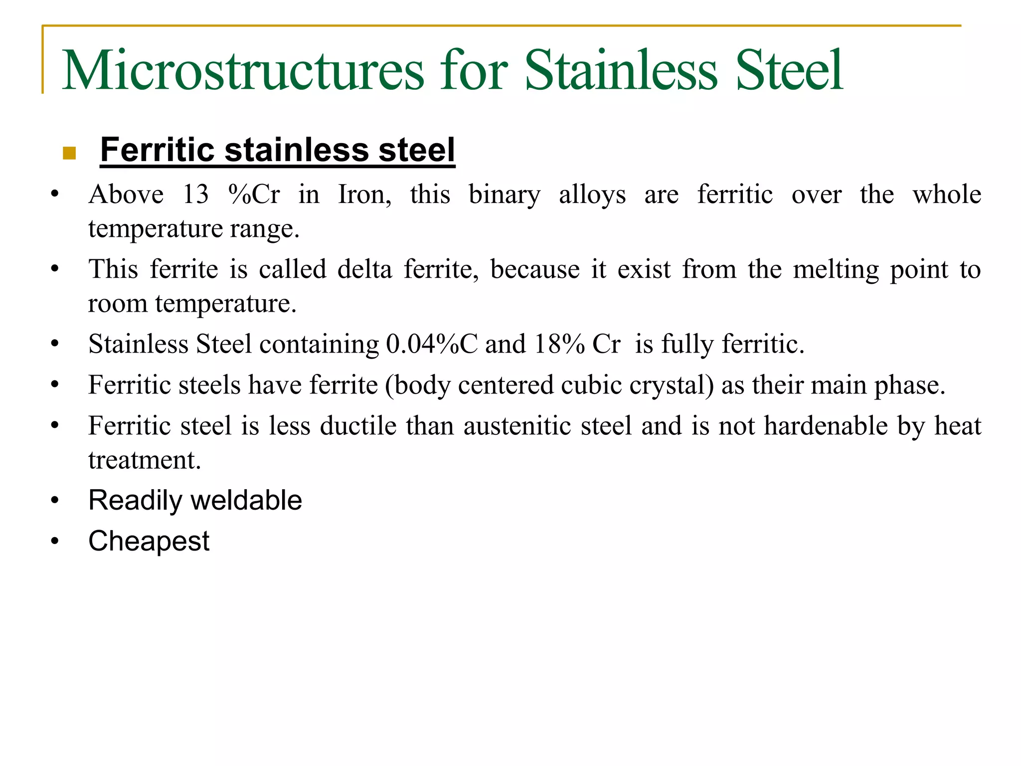 Microstructures for Stainless Steel
 Ferritic stainless steel
• Above 13 %Cr in Iron, this binary alloys are ferritic over the whole
temperature range.
• This ferrite is called delta ferrite, because it exist from the melting point to
room temperature.
• Stainless Steel containing 0.04%C and 18% Cr is fully ferritic.
• Ferritic steels have ferrite (body centered cubic crystal) as their main phase.
• Ferritic steel is less ductile than austenitic steel and is not hardenable by heat
treatment.
• Readily weldable
• Cheapest
 