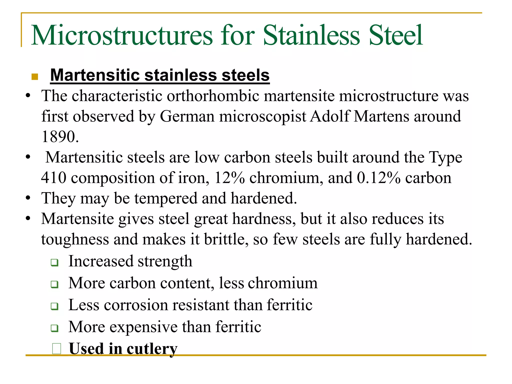 Microstructures for Stainless Steel
 Martensitic stainless steels
• The characteristic orthorhombic martensite microstructure was
first observed by German microscopist Adolf Martens around
1890.
• Martensitic steels are low carbon steels built around the Type
410 composition of iron, 12% chromium, and 0.12% carbon
• They may be tempered and hardened.
• Martensite gives steel great hardness, but it also reduces its
toughness and makes it brittle, so few steels are fully hardened.
 Increased strength
 More carbon content, less chromium
 Less corrosion resistant than ferritic
 More expensive than ferritic
Used in cutlery
 